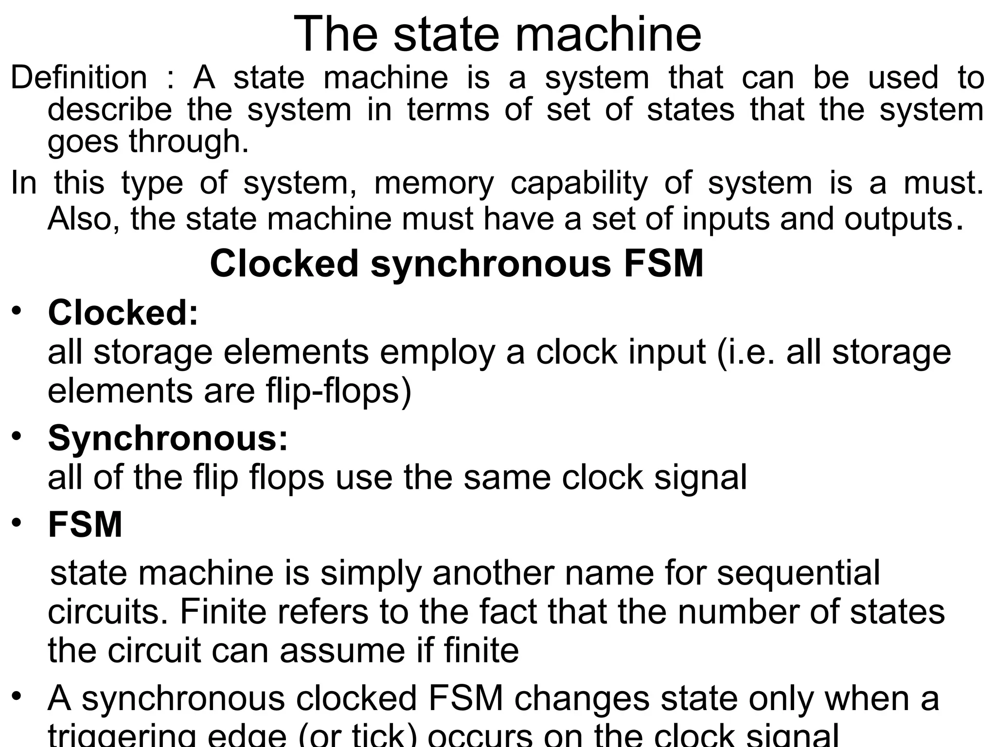 The state machine

Definition : A state machine is a system that can be used to
describe the system in terms of set of states that the system
goes through.
In this type of system, memory capability of system is a must.
Also, the state machine must have a set of inputs and outputs .

Clocked synchronous FSM
• Clocked:
all storage elements employ a clock input (i.e. all storage
elements are flip-flops)
• Synchronous:
all of the flip flops use the same clock signal
• FSM
state machine is simply another name for sequential
circuits. Finite refers to the fact that the number of states
the circuit can assume if finite
• A synchronous clocked FSM changes state only when a

 