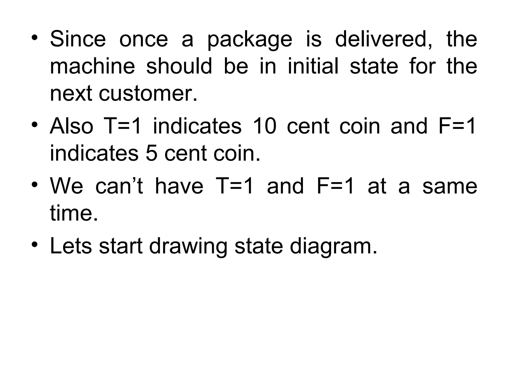 • Since once a package is delivered, the
machine should be in initial state for the
next customer.
• Also T=1 indicates 10 cent coin and F=1
indicates 5 cent coin.
• We can’t have T=1 and F=1 at a same
time.
• Lets start drawing state diagram.

 