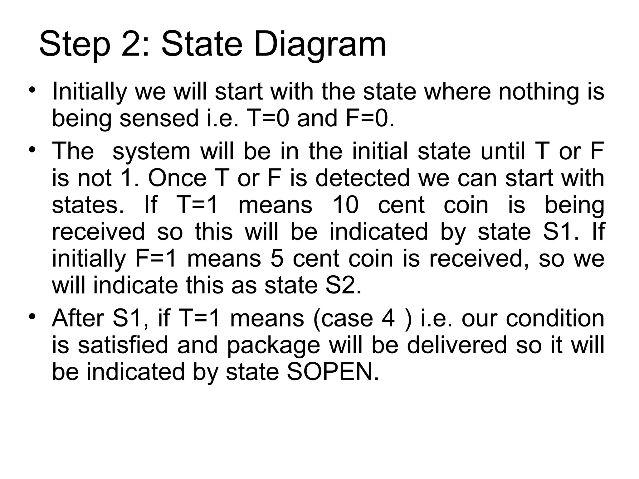 Step 2: State Diagram
• Initially we will start with the state where nothing is
being sensed i.e. T=0 and F=0.
• The system will be in the initial state until T or F
is not 1. Once T or F is detected we can start with
states. If T=1 means 10 cent coin is being
received so this will be indicated by state S1. If
initially F=1 means 5 cent coin is received, so we
will indicate this as state S2.
• After S1, if T=1 means (case 4 ) i.e. our condition
is satisfied and package will be delivered so it will
be indicated by state SOPEN.

 