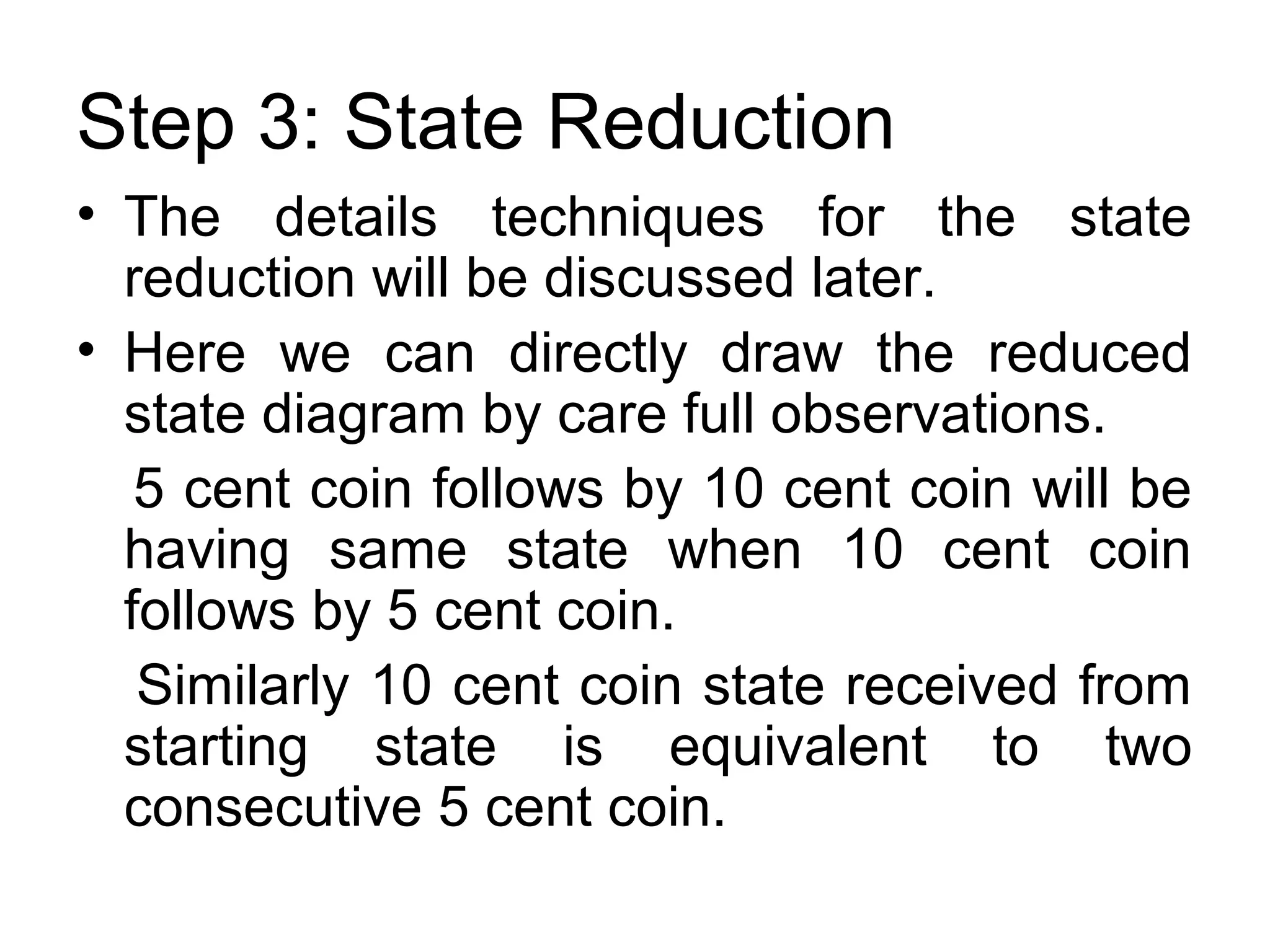 Step 3: State Reduction
• The details techniques for the state
reduction will be discussed later.
• Here we can directly draw the reduced
state diagram by care full observations.
5 cent coin follows by 10 cent coin will be
having same state when 10 cent coin
follows by 5 cent coin.
Similarly 10 cent coin state received from
starting state is equivalent to two
consecutive 5 cent coin.

 