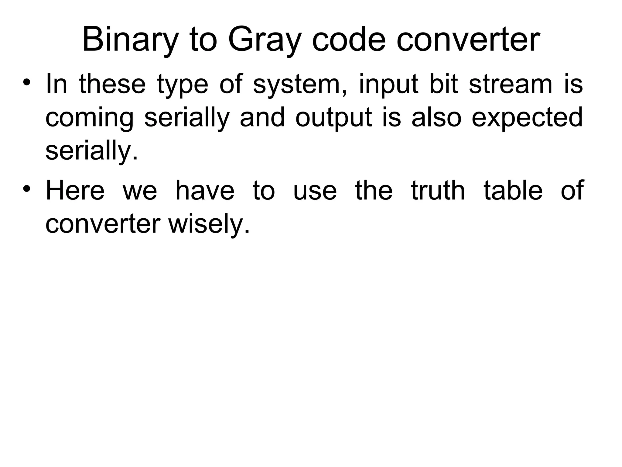Binary to Gray code converter
• In these type of system, input bit stream is
coming serially and output is also expected
serially.
• Here we have to use the truth table of
converter wisely.

 