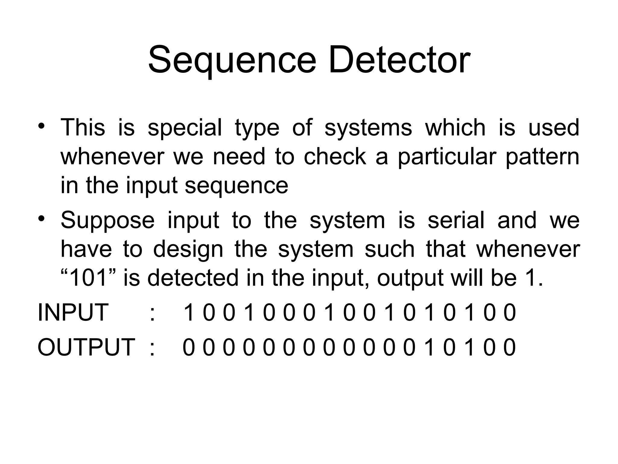 Sequence Detector
• This is special type of systems which is used
whenever we need to check a particular pattern
in the input sequence
• Suppose input to the system is serial and we
have to design the system such that whenever
“101” is detected in the input, output will be 1.
INPUT
: 10010001001010100
OUTPUT : 0 0 0 0 0 0 0 0 0 0 0 0 1 0 1 0 0

 