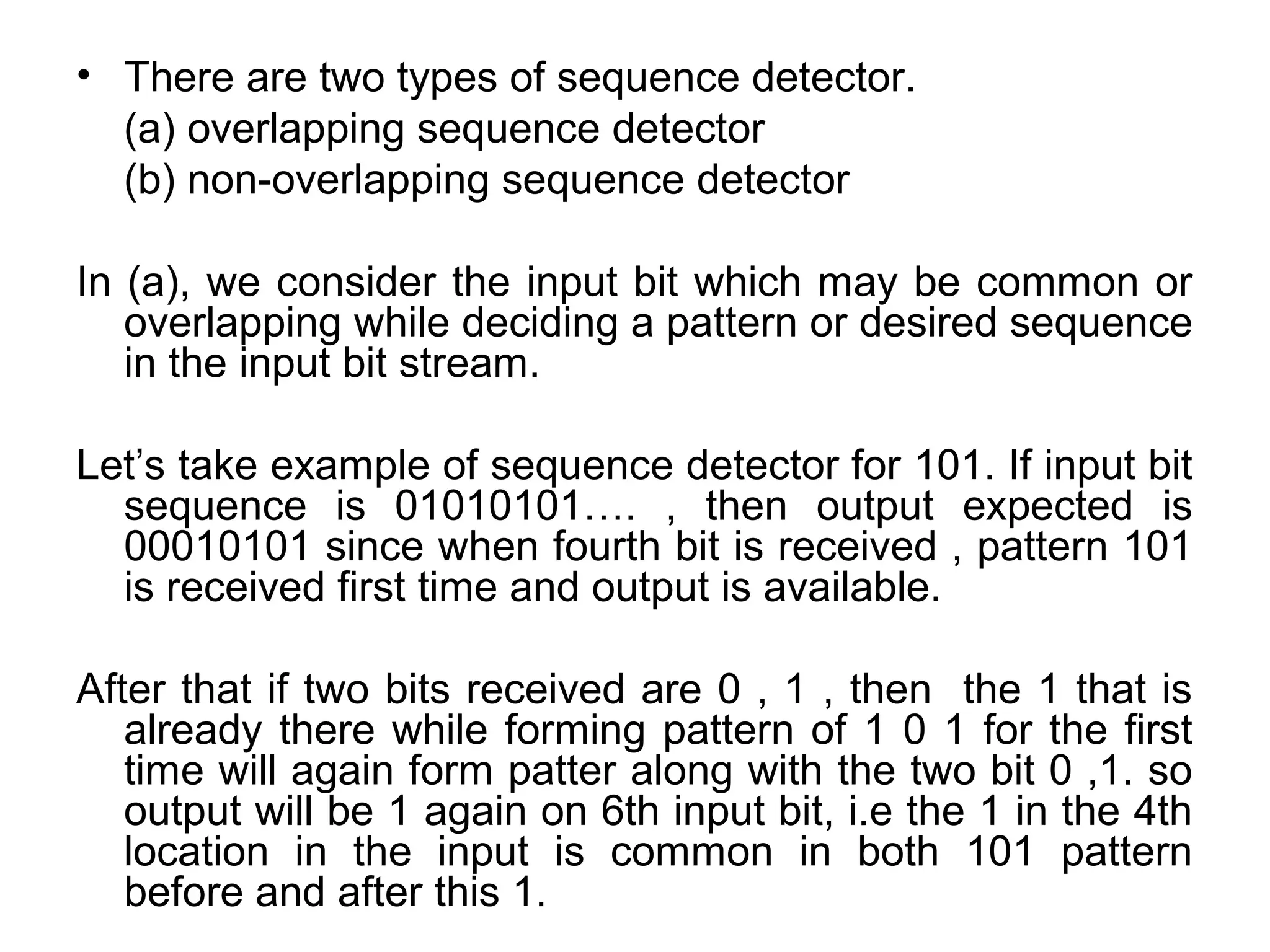 • There are two types of sequence detector.
(a) overlapping sequence detector
(b) non-overlapping sequence detector
In (a), we consider the input bit which may be common or
overlapping while deciding a pattern or desired sequence
in the input bit stream.
Let’s take example of sequence detector for 101. If input bit
sequence is 01010101…. , then output expected is
00010101 since when fourth bit is received , pattern 101
is received first time and output is available.
After that if two bits received are 0 , 1 , then the 1 that is
already there while forming pattern of 1 0 1 for the first
time will again form patter along with the two bit 0 ,1. so
output will be 1 again on 6th input bit, i.e the 1 in the 4th
location in the input is common in both 101 pattern
before and after this 1.

 