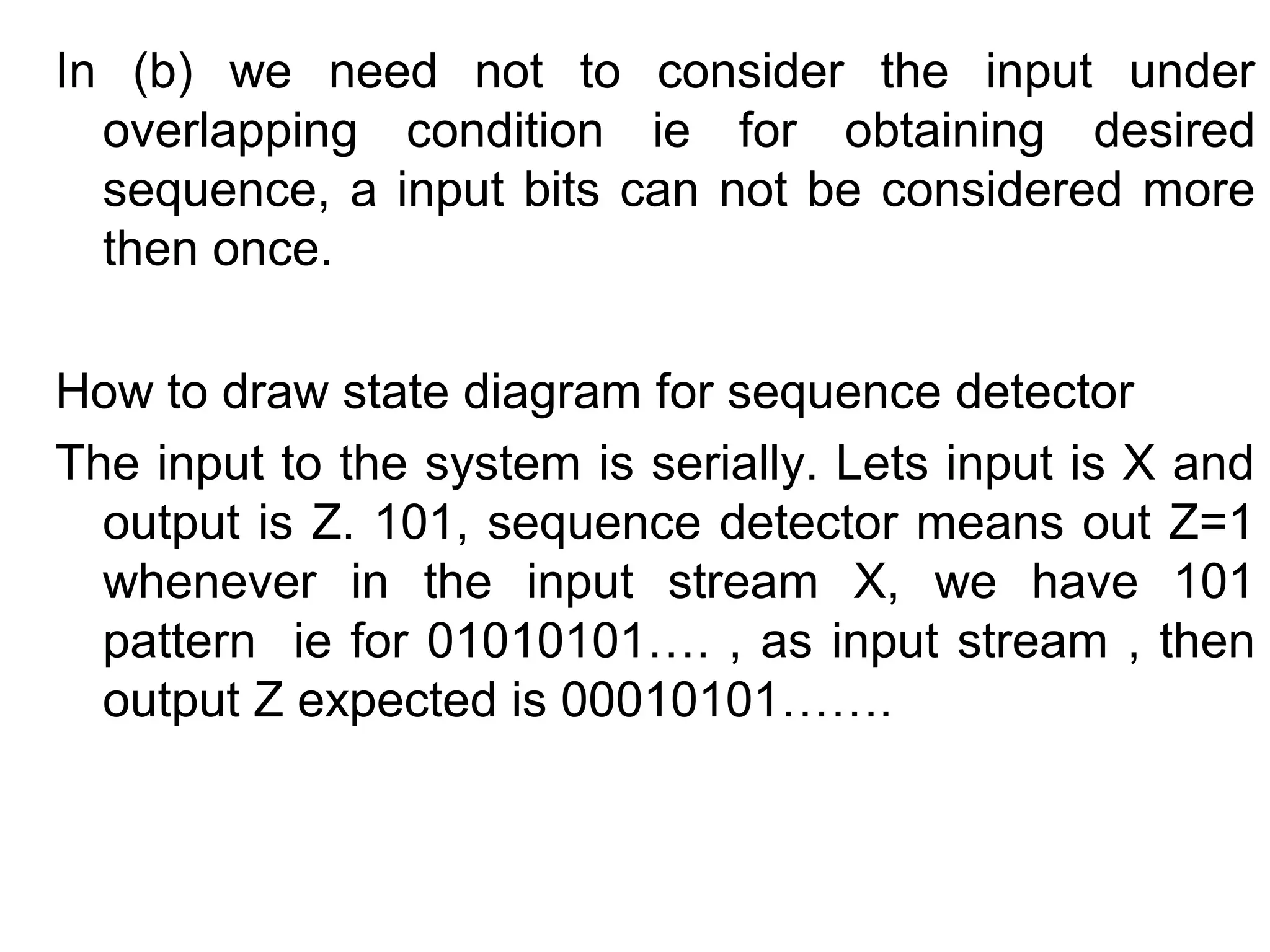 In (b) we need not to consider the input under
overlapping condition ie for obtaining desired
sequence, a input bits can not be considered more
then once.
How to draw state diagram for sequence detector
The input to the system is serially. Lets input is X and
output is Z. 101, sequence detector means out Z=1
whenever in the input stream X, we have 101
pattern ie for 01010101…. , as input stream , then
output Z expected is 00010101…….

 