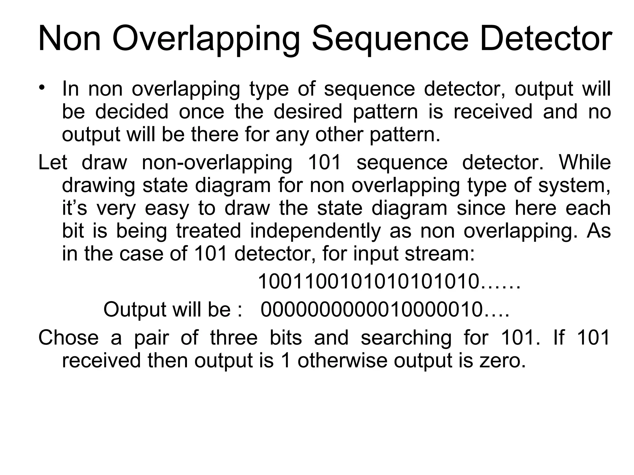Non Overlapping Sequence Detector
• In non overlapping type of sequence detector, output will
be decided once the desired pattern is received and no
output will be there for any other pattern.
Let draw non-overlapping 101 sequence detector. While
drawing state diagram for non overlapping type of system,
it’s very easy to draw the state diagram since here each
bit is being treated independently as non overlapping. As
in the case of 101 detector, for input stream:
1001100101010101010……
Output will be : 0000000000010000010….
Chose a pair of three bits and searching for 101. If 101
received then output is 1 otherwise output is zero.

 
