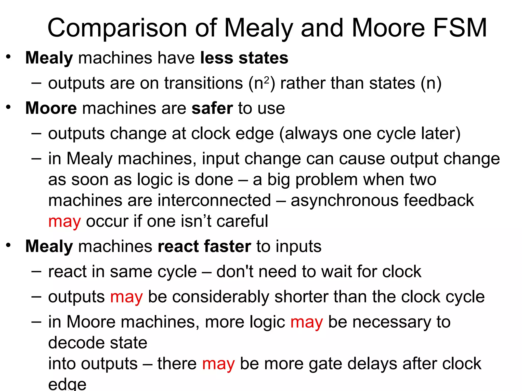 Comparison of Mealy and Moore FSM
• Mealy machines have less states
– outputs are on transitions (n2) rather than states (n)
• Moore machines are safer to use
– outputs change at clock edge (always one cycle later)
– in Mealy machines, input change can cause output change
as soon as logic is done – a big problem when two
machines are interconnected – asynchronous feedback
may occur if one isn’t careful
• Mealy machines react faster to inputs
– react in same cycle – don't need to wait for clock
– outputs may be considerably shorter than the clock cycle
– in Moore machines, more logic may be necessary to
decode state
into outputs – there may be more gate delays after clock
edge

 