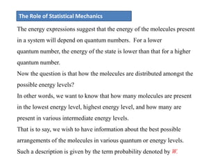 The Role of Statistical Mechanics
The energy expressions suggest that the energy of the molecules present
in a system will depend on quantum numbers. For a lower
quantum number, the energy of the state is lower than that for a higher
quantum number.
Now the question is that how the molecules are distributed amongst the
possible energy levels?
In other words, we want to know that how many molecules are present
in the lowest energy level, highest energy level, and how many are
present in various intermediate energy levels.
That is to say, we wish to have information about the best possible
arrangements of the molecules in various quantum or energy levels.
Such a description is given by the term probability denoted by W.
 