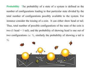 Probability The probability of a state of a system is defined as the
number of configurations leading to that particular state divided by the
total number of configurations possibly available to the system. For
instance consider the tossing of a coin. It can either show head or tail.
Thus, total number of possible configurations of the state of the coin is
two (1 head + 1 tail), and the probability of showing head is one out of
two configurations i.e. ½, similarly the probability of showing a tail is
½.
 