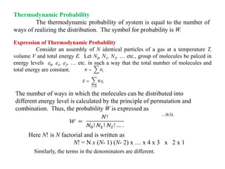 Thermodynamic Probability
The thermodynamic probability of system is equal to the number of
ways of realizing the distribution. The symbol for probability is W.
Expression of Thermodynamic Probability
Consider an assembly of N identical particles of a gas at a temperature T,
volume V and total energy E. Let N0, N1, N2, … etc., group of molecules be palced in
energy levels 0, 1, 2, … etc. in such a way that the total number of molecules and
total energy are constant.
The number of ways in which the molecules can be distributed into
different energy level is calculated by the principle of permutation and
combination. Thus, the probability W is expressed as
… (6.5).
Here N! is N factorial and is written as
N! = N x (N- 1) (N- 2) x … x 4 x 3 x 2 x 1
Similarly, the terms in the denominators are different.
 