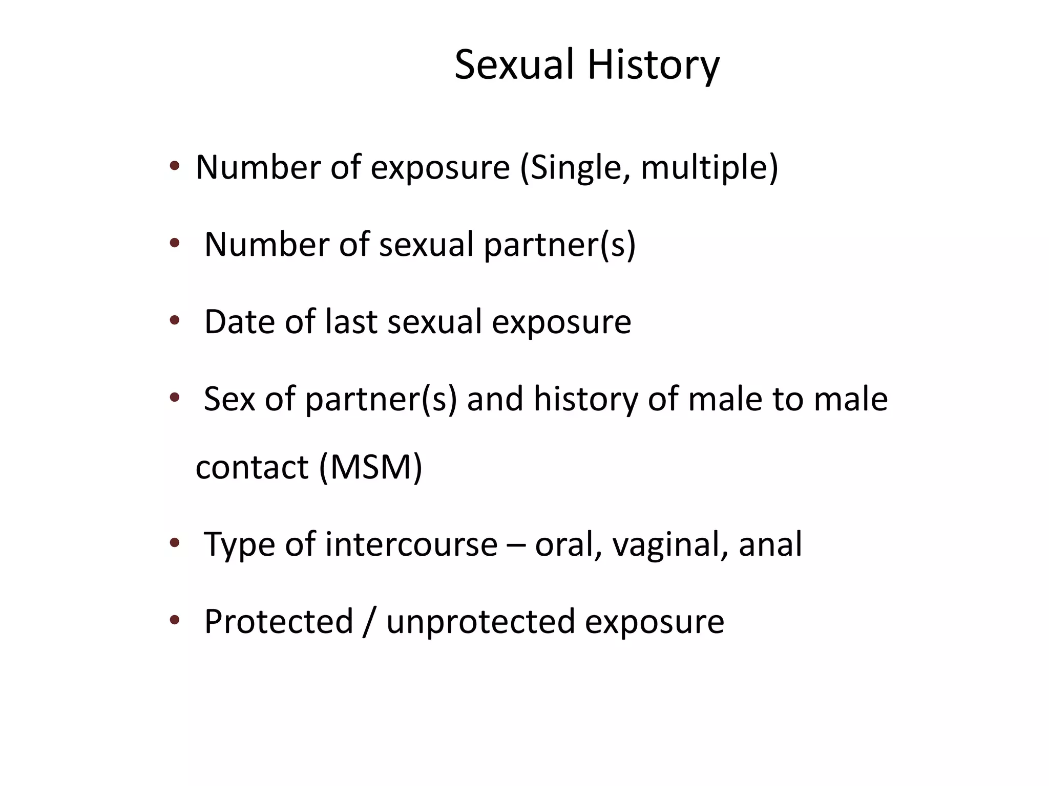 Sexual History
• Number of exposure (Single, multiple)
• Number of sexual partner(s)
• Date of last sexual exposure
• Sex of partner(s) and history of male to male
contact (MSM)
• Type of intercourse – oral, vaginal, anal
• Protected / unprotected exposure
 
