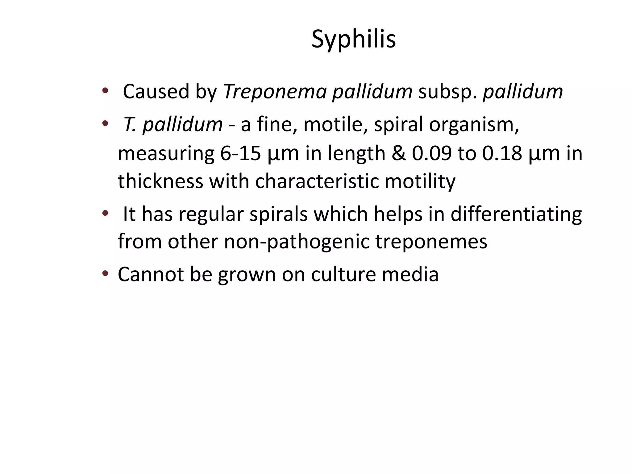 Syphilis
• Caused by Treponema pallidum subsp. pallidum
• T. pallidum - a fine, motile, spiral organism,
measuring 6-15 μm in length & 0.09 to 0.18 μm in
thickness with characteristic motility
• It has regular spirals which helps in differentiating
from other non-pathogenic treponemes
• Cannot be grown on culture media
 