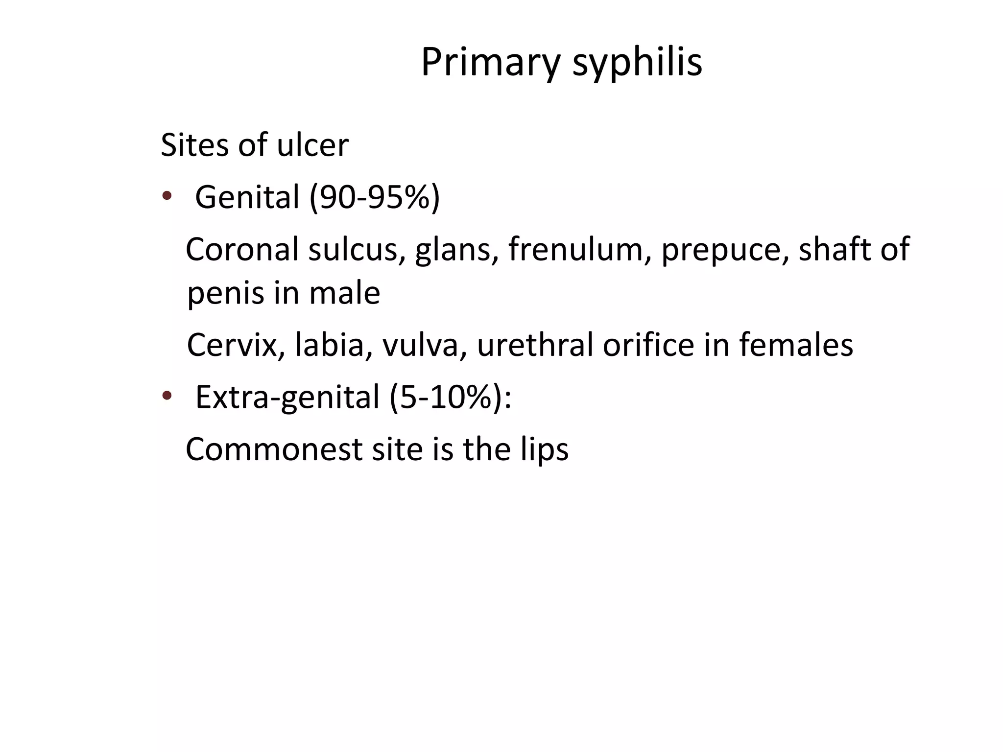 Primary syphilis
Sites of ulcer
• Genital (90-95%)
Coronal sulcus, glans, frenulum, prepuce, shaft of
penis in male
Cervix, labia, vulva, urethral orifice in females
• Extra-genital (5-10%):
Commonest site is the lips
 