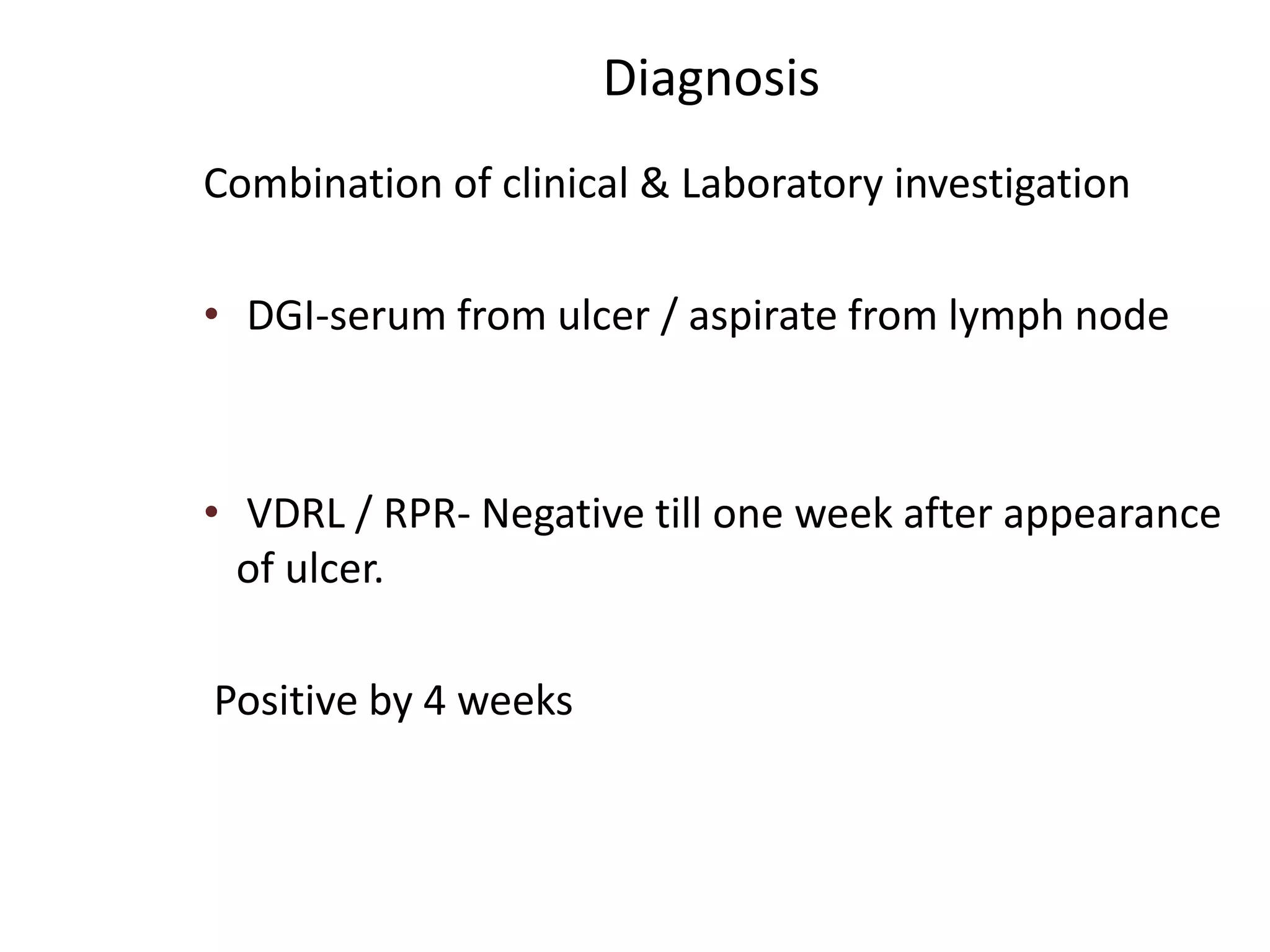 Diagnosis
Combination of clinical & Laboratory investigation
• DGI-serum from ulcer / aspirate from lymph node
• VDRL / RPR- Negative till one week after appearance
of ulcer.
Positive by 4 weeks
 
