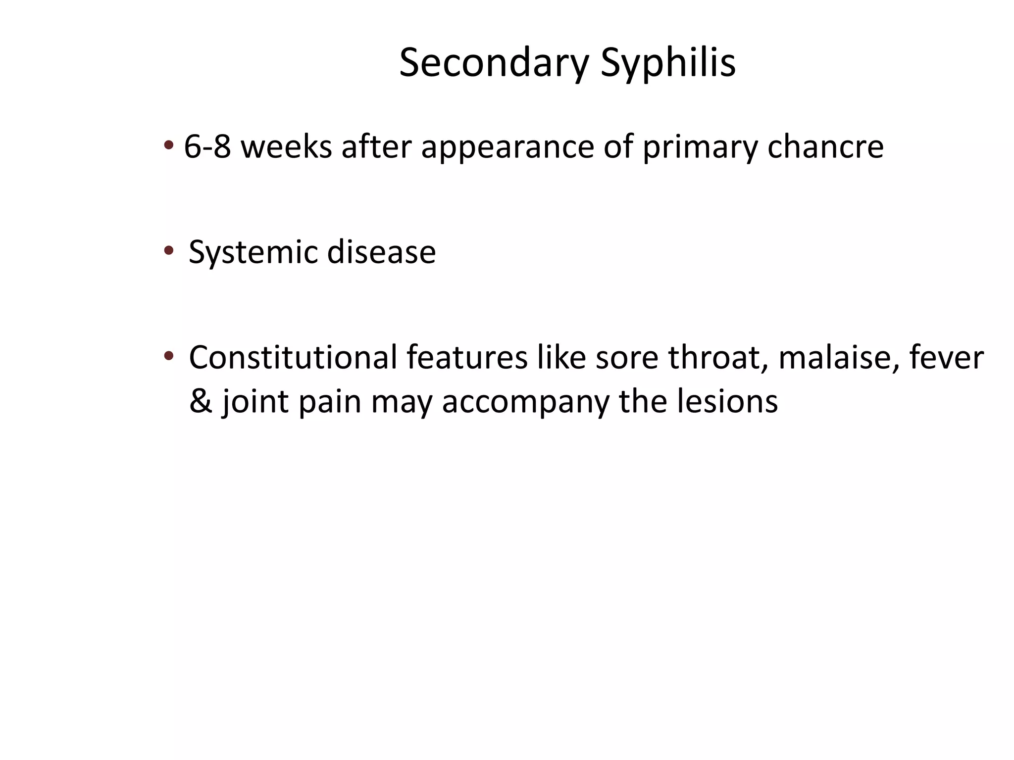 Secondary Syphilis
• 6-8 weeks after appearance of primary chancre
• Systemic disease
• Constitutional features like sore throat, malaise, fever
& joint pain may accompany the lesions
 