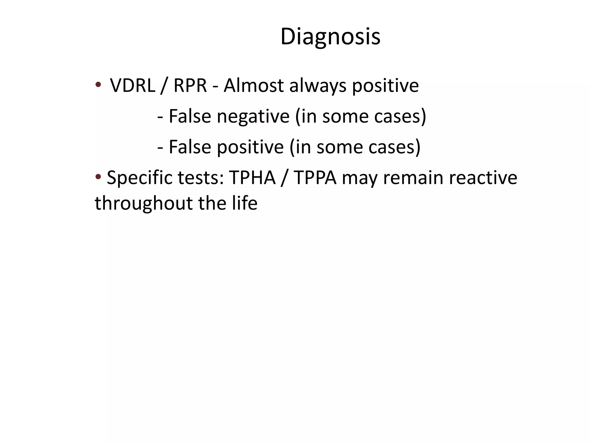 Diagnosis
• VDRL / RPR - Almost always positive
- False negative (in some cases)
- False positive (in some cases)
• Specific tests: TPHA / TPPA may remain reactive
throughout the life
 