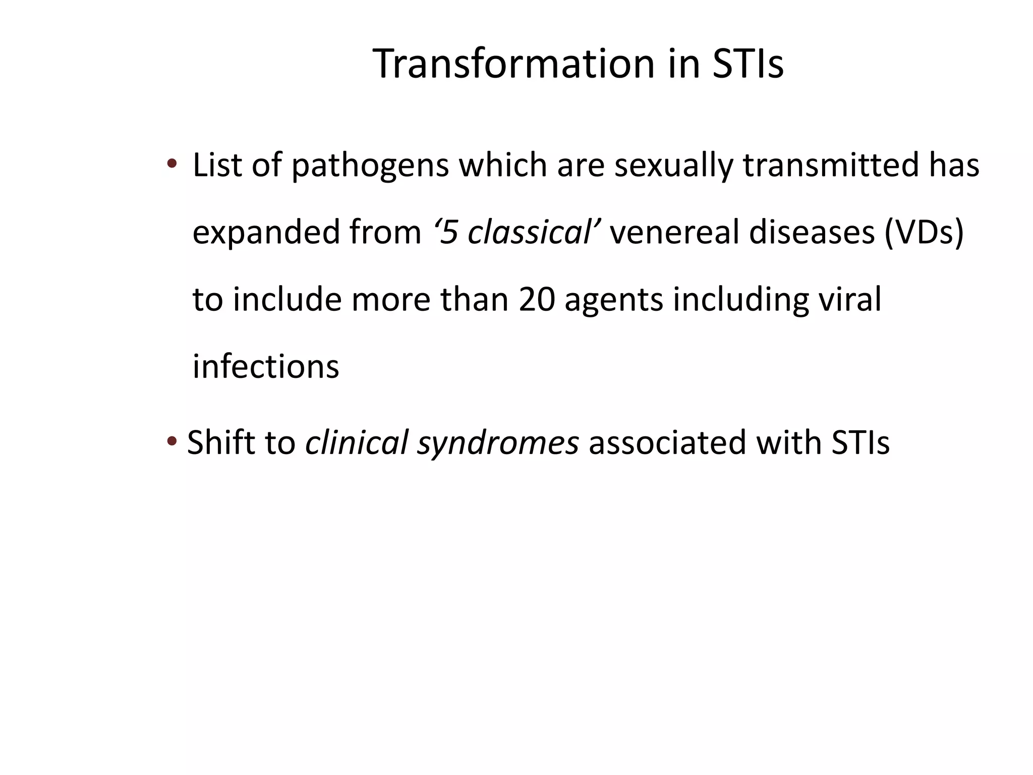 Transformation in STIs
• List of pathogens which are sexually transmitted has
expanded from ‘5 classical’ venereal diseases (VDs)
to include more than 20 agents including viral
infections
• Shift to clinical syndromes associated with STIs
 