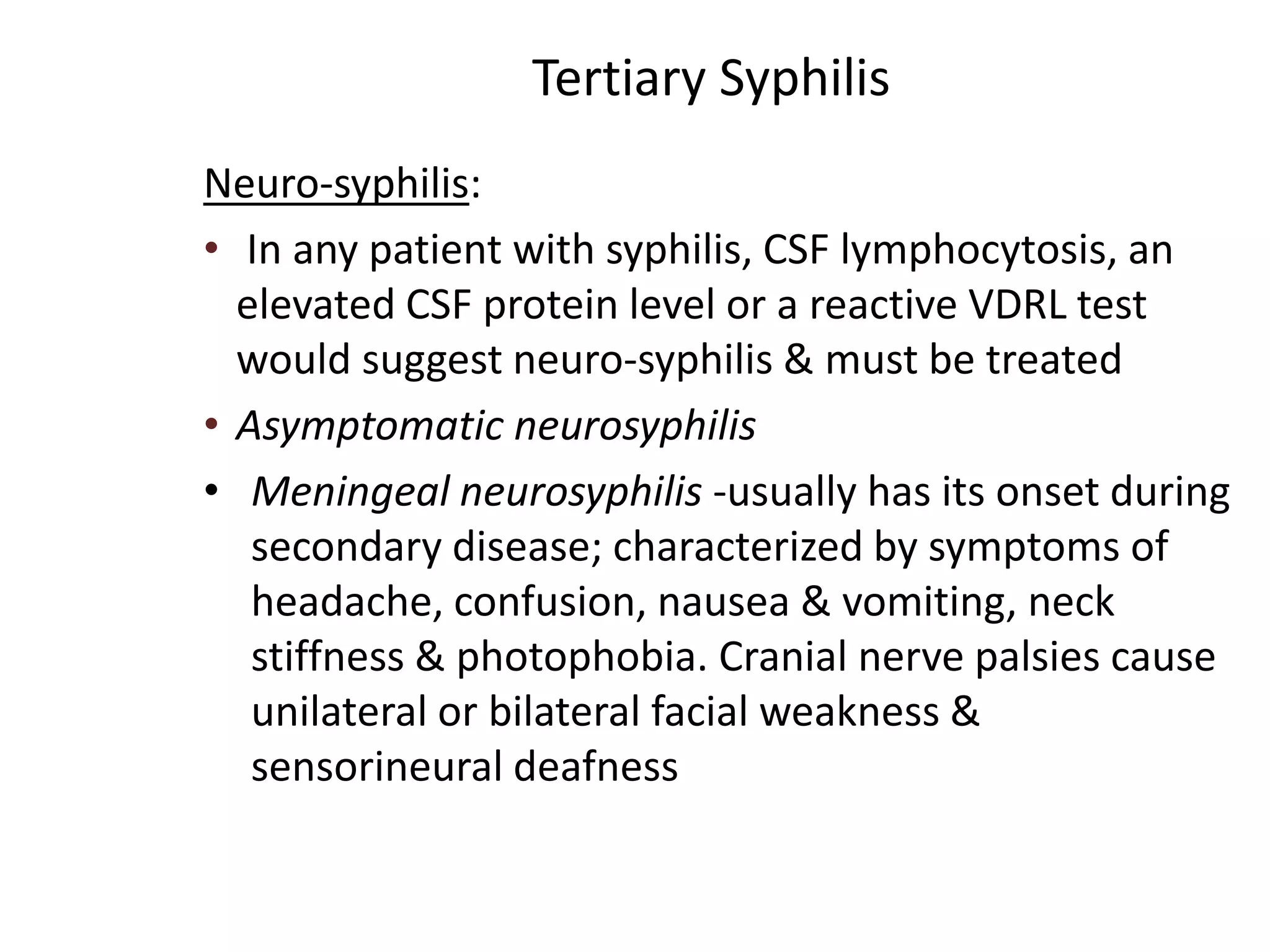 Tertiary Syphilis
Neuro-syphilis:
• In any patient with syphilis, CSF lymphocytosis, an
elevated CSF protein level or a reactive VDRL test
would suggest neuro-syphilis & must be treated
• Asymptomatic neurosyphilis
• Meningeal neurosyphilis -usually has its onset during
secondary disease; characterized by symptoms of
headache, confusion, nausea & vomiting, neck
stiffness & photophobia. Cranial nerve palsies cause
unilateral or bilateral facial weakness &
sensorineural deafness
 