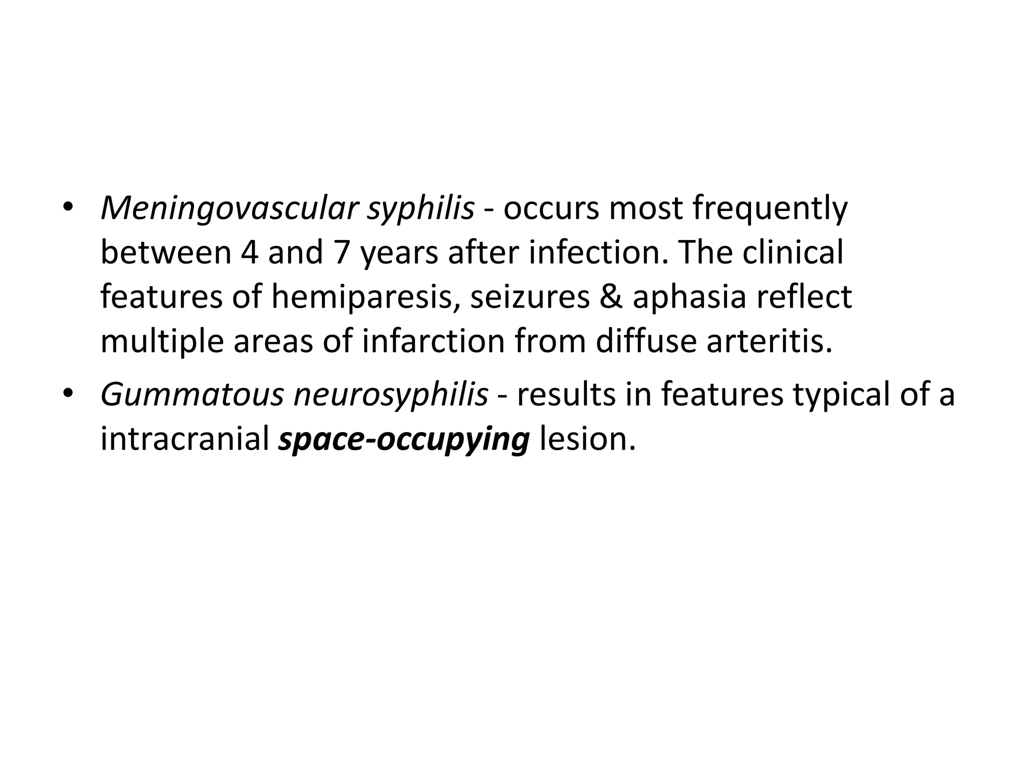 • Meningovascular syphilis - occurs most frequently
between 4 and 7 years after infection. The clinical
features of hemiparesis, seizures & aphasia reflect
multiple areas of infarction from diffuse arteritis.
• Gummatous neurosyphilis - results in features typical of a
intracranial space-occupying lesion.
 
