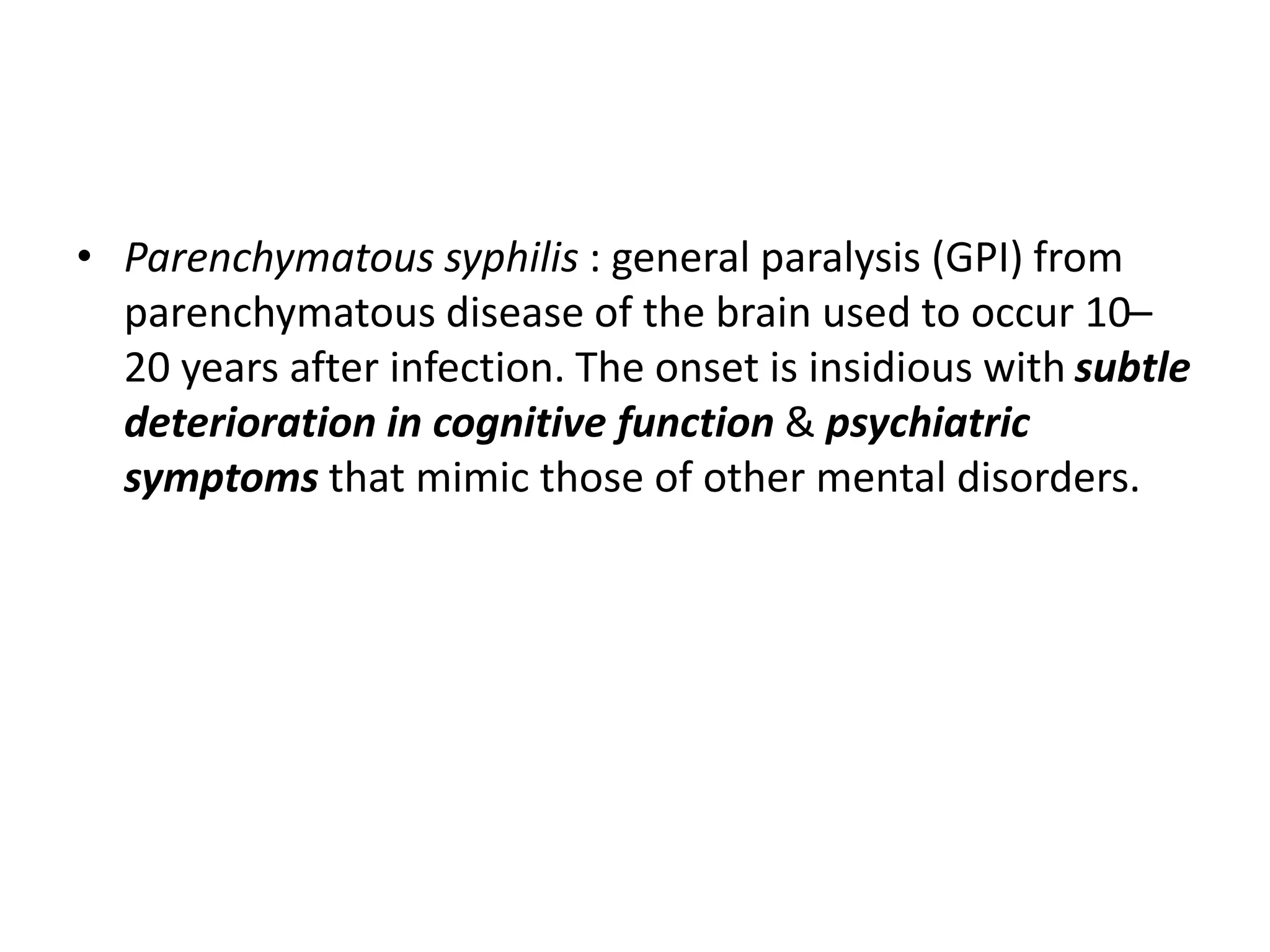 • Parenchymatous syphilis : general paralysis (GPI) from
parenchymatous disease of the brain used to occur 10–
20 years after infection. The onset is insidious with subtle
deterioration in cognitive function & psychiatric
symptoms that mimic those of other mental disorders.
 