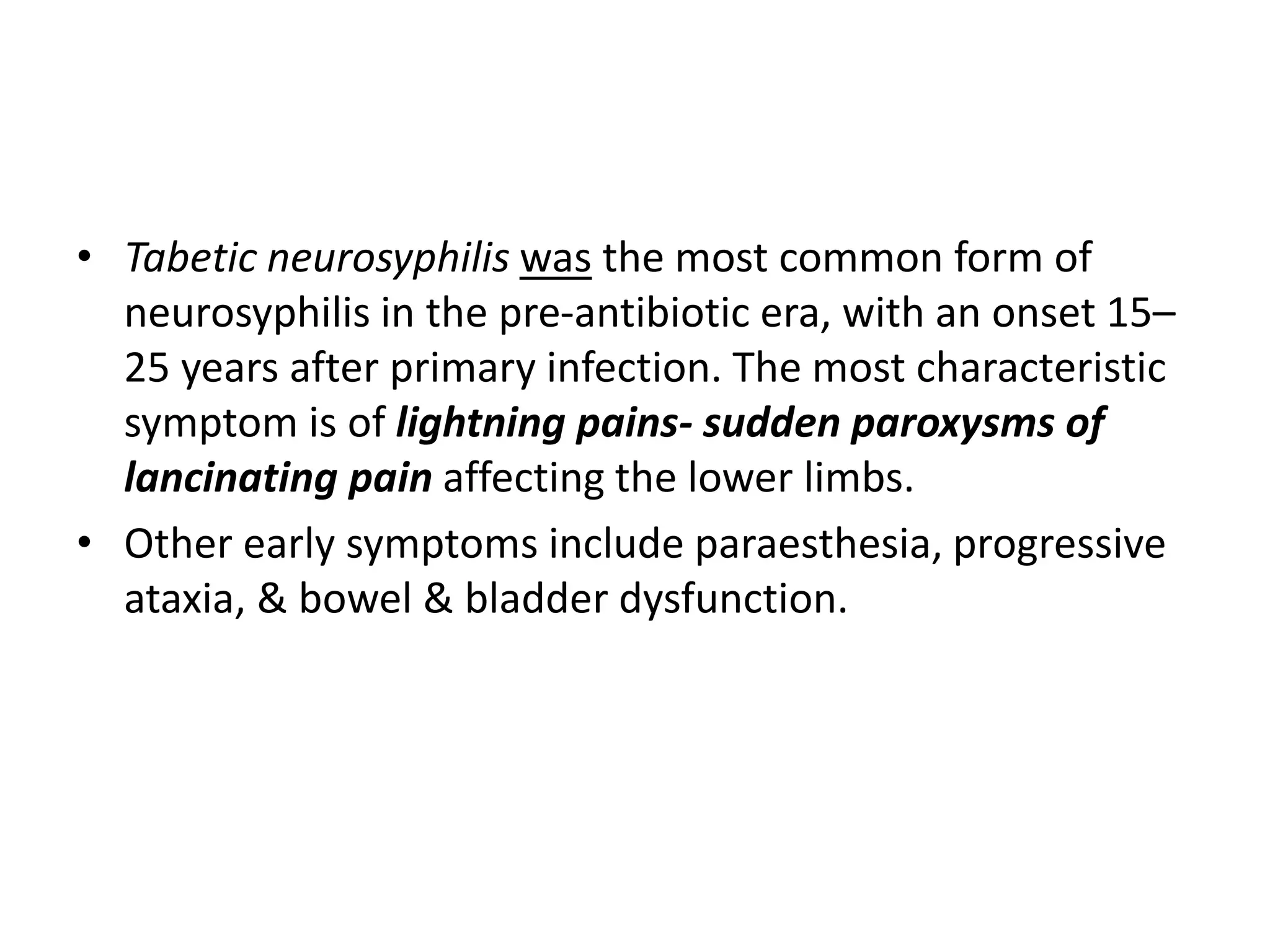 • Tabetic neurosyphilis was the most common form of
neurosyphilis in the pre-antibiotic era, with an onset 15–
25 years after primary infection. The most characteristic
symptom is of lightning pains- sudden paroxysms of
lancinating pain affecting the lower limbs.
• Other early symptoms include paraesthesia, progressive
ataxia, & bowel & bladder dysfunction.
 