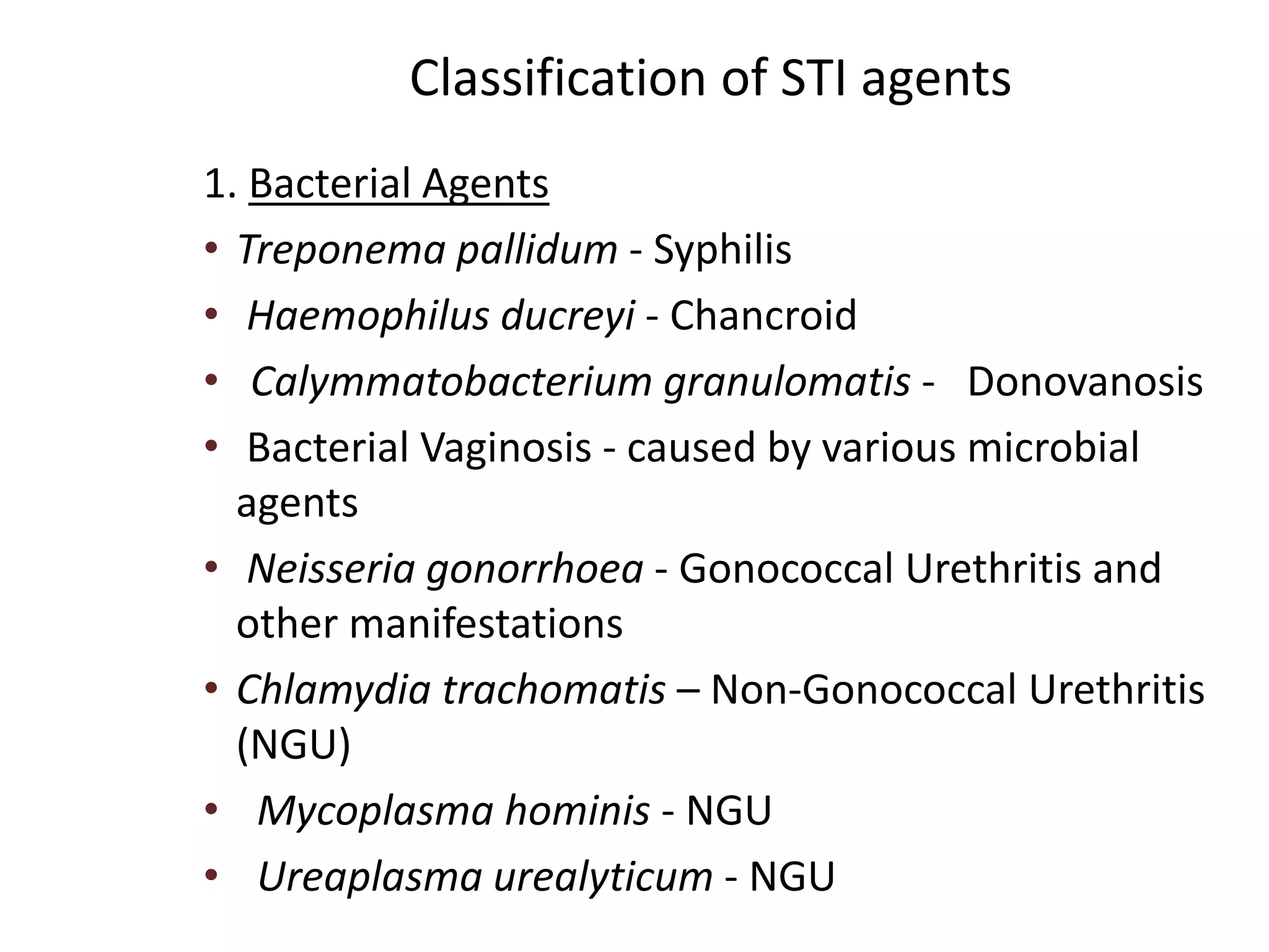 Classification of STI agents
1. Bacterial Agents
• Treponema pallidum - Syphilis
• Haemophilus ducreyi - Chancroid
• Calymmatobacterium granulomatis - Donovanosis
• Bacterial Vaginosis - caused by various microbial
agents
• Neisseria gonorrhoea - Gonococcal Urethritis and
other manifestations
• Chlamydia trachomatis – Non-Gonococcal Urethritis
(NGU)
• Mycoplasma hominis - NGU
• Ureaplasma urealyticum - NGU
 