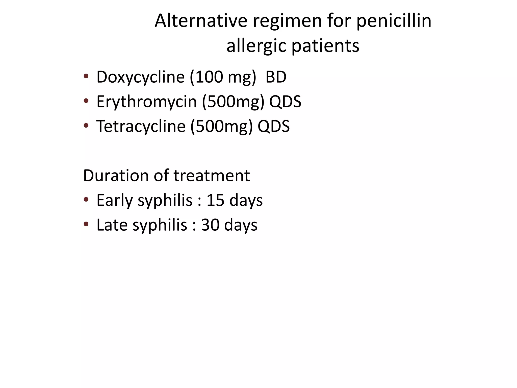 Alternative regimen for penicillin
allergic patients
• Doxycycline (100 mg) BD
• Erythromycin (500mg) QDS
• Tetracycline (500mg) QDS
Duration of treatment
• Early syphilis : 15 days
• Late syphilis : 30 days
 