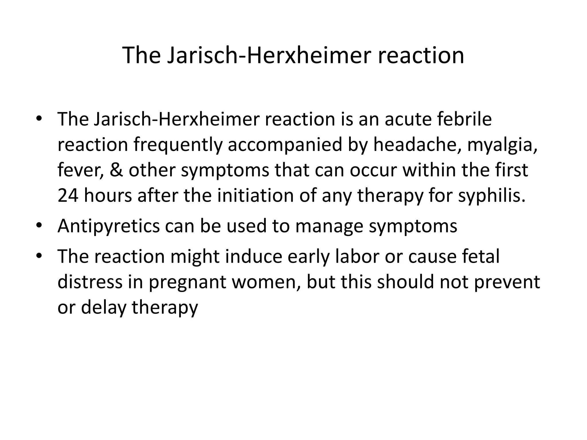 The Jarisch-Herxheimer reaction
• The Jarisch-Herxheimer reaction is an acute febrile
reaction frequently accompanied by headache, myalgia,
fever, & other symptoms that can occur within the first
24 hours after the initiation of any therapy for syphilis.
• Antipyretics can be used to manage symptoms
• The reaction might induce early labor or cause fetal
distress in pregnant women, but this should not prevent
or delay therapy
 