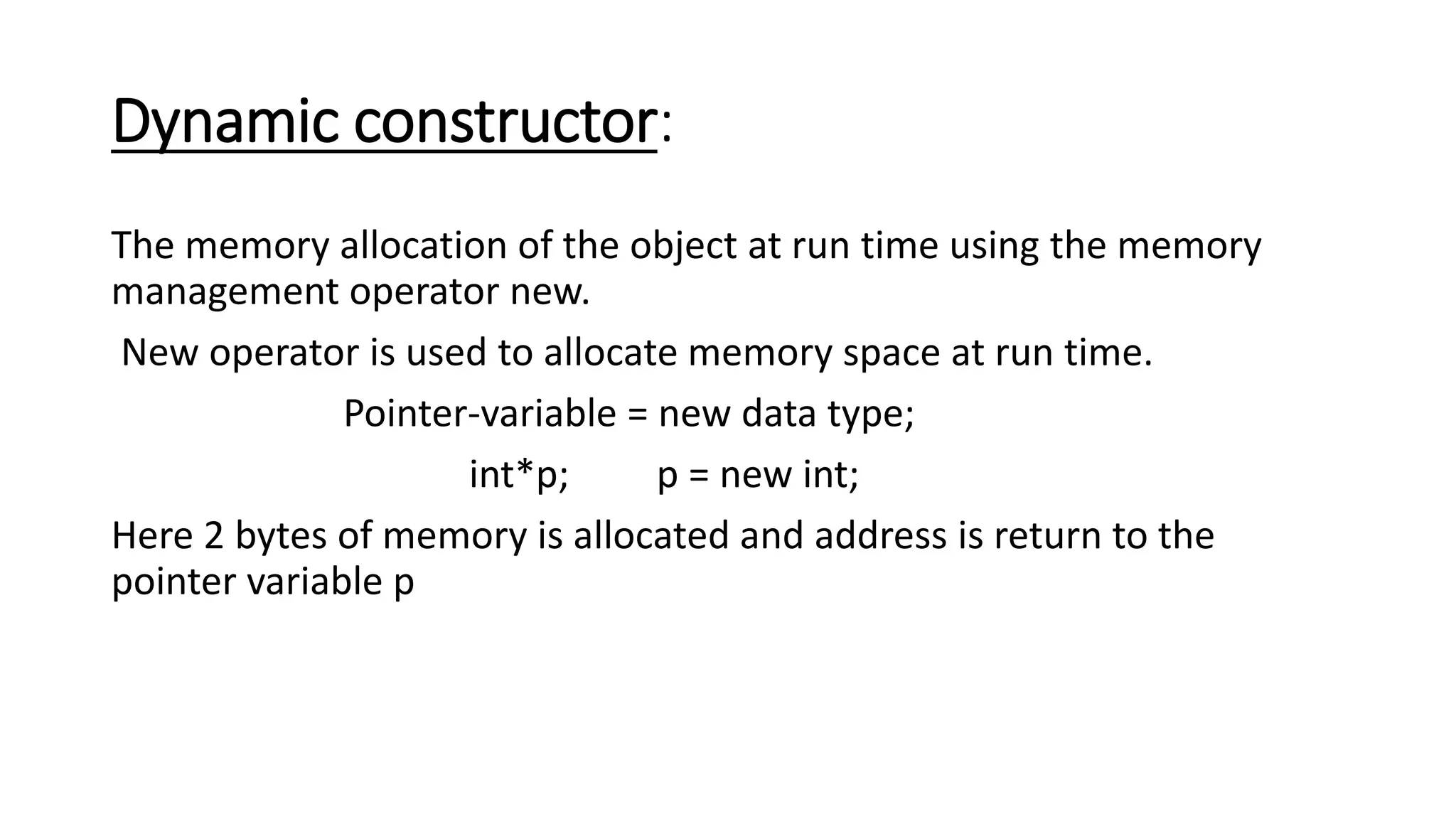Dynamic constructor:
The memory allocation of the object at run time using the memory
management operator new.
New operator is used to allocate memory space at run time.
Pointer-variable = new data type;
int*p; p = new int;
Here 2 bytes of memory is allocated and address is return to the
pointer variable p
 