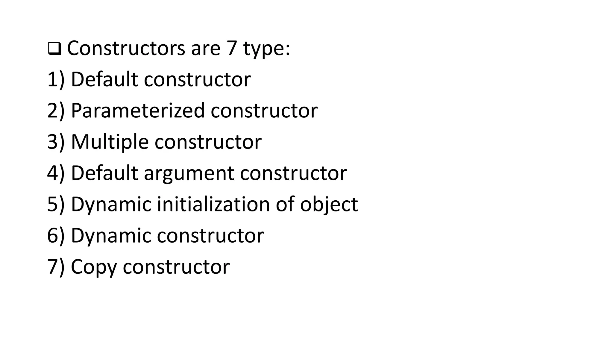  Constructors are 7 type:
1) Default constructor
2) Parameterized constructor
3) Multiple constructor
4) Default argument constructor
5) Dynamic initialization of object
6) Dynamic constructor
7) Copy constructor
 