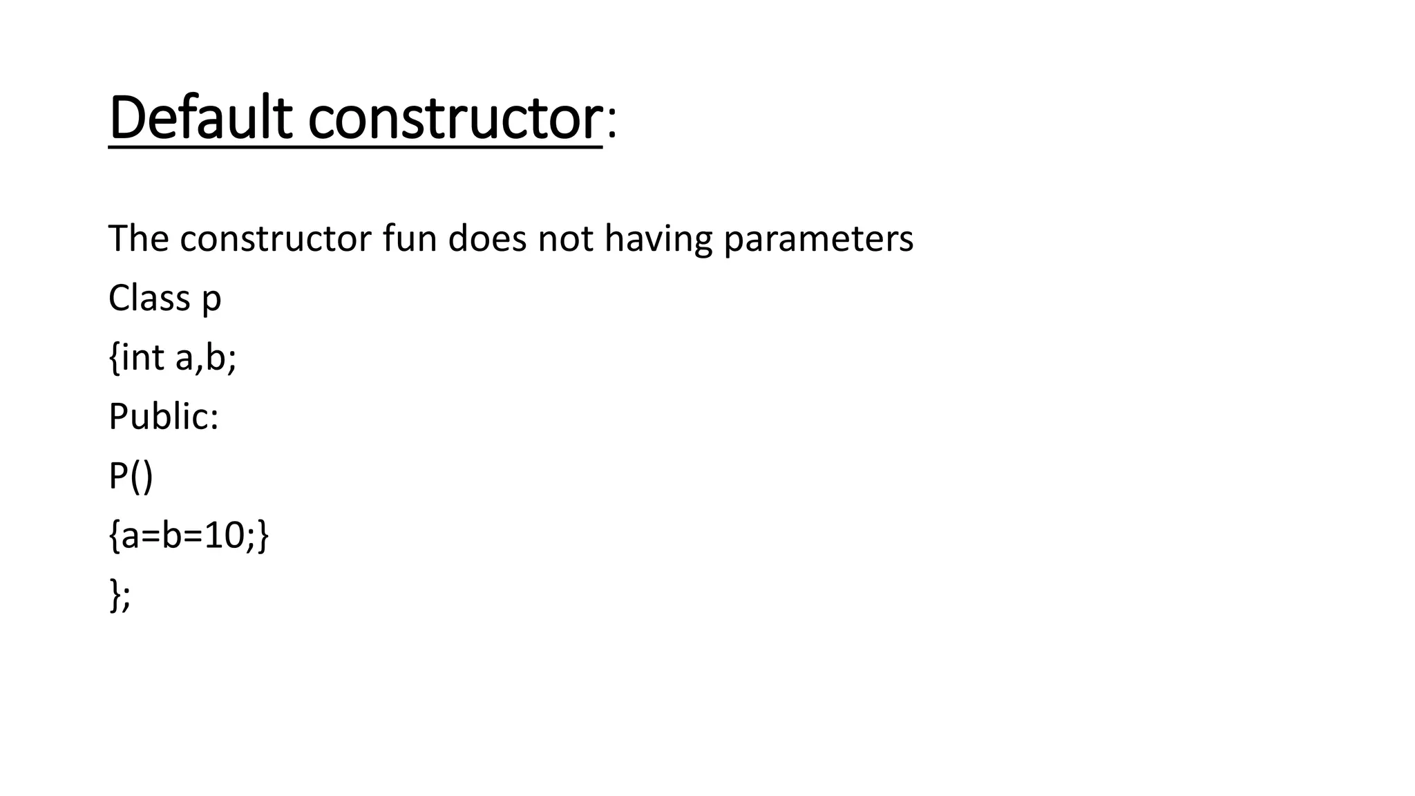 Default constructor:
The constructor fun does not having parameters
Class p
{int a,b;
Public:
P()
{a=b=10;}
};
 