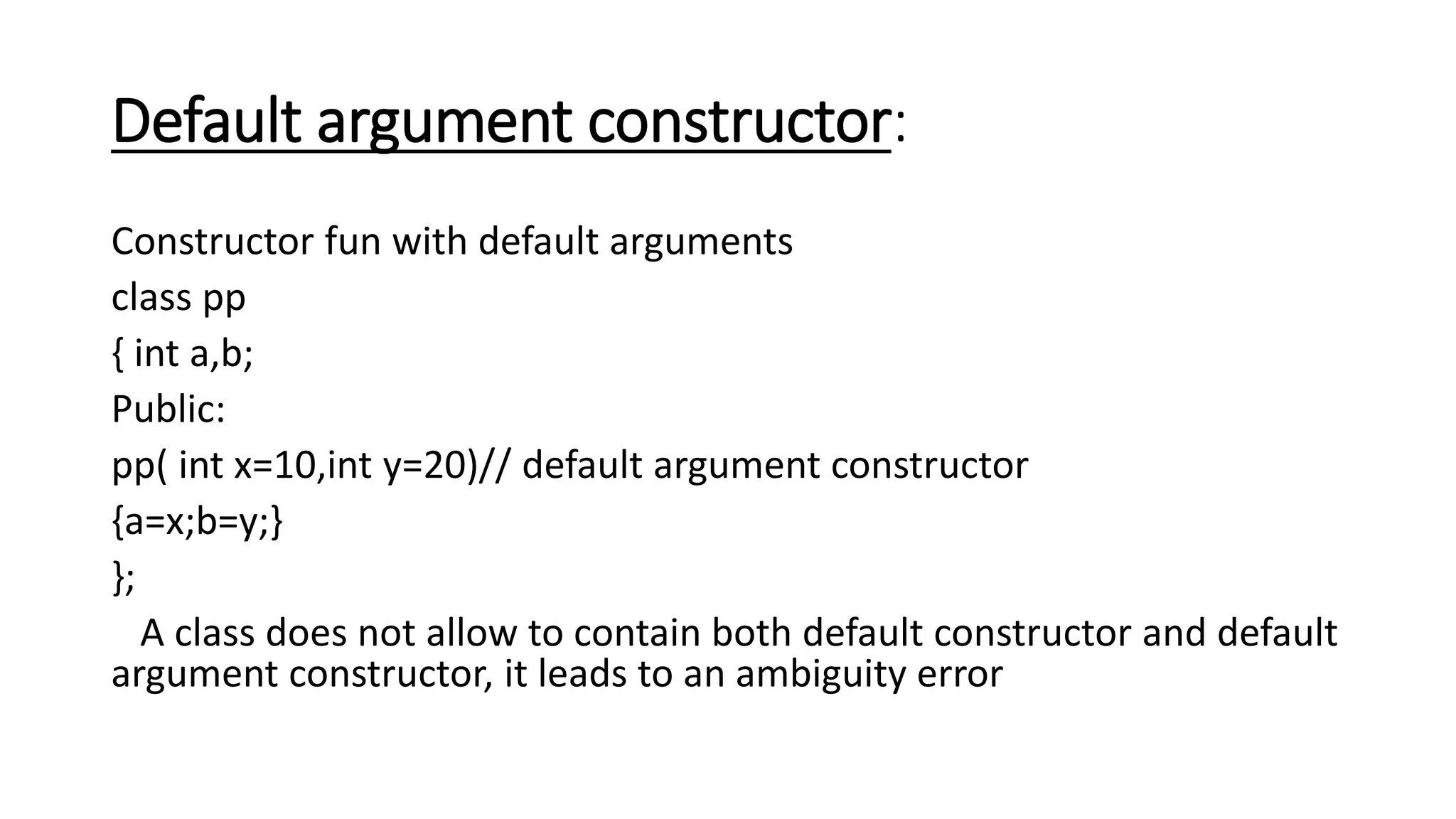 Default argument constructor:
Constructor fun with default arguments
class pp
{ int a,b;
Public:
pp( int x=10,int y=20)// default argument constructor
{a=x;b=y;}
};
A class does not allow to contain both default constructor and default
argument constructor, it leads to an ambiguity error
 