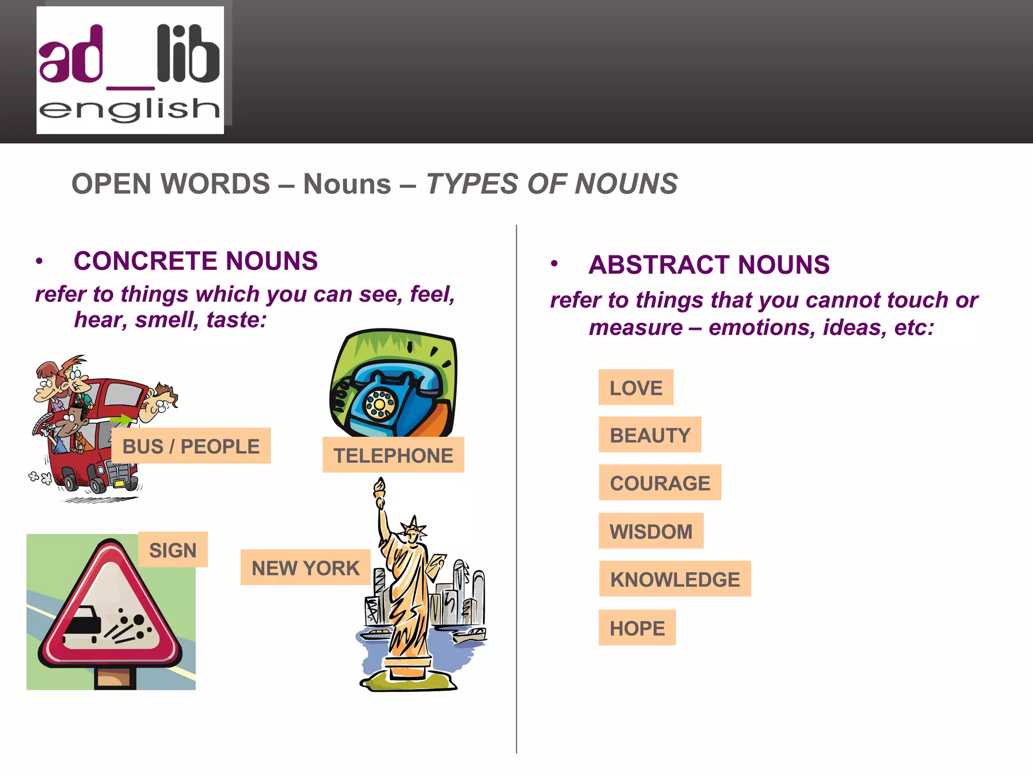CONCRETE NOUNS refer to things which you can see, feel, hear, smell, taste: OPEN WORDS – Nouns –  TYPES OF NOUNS ABSTRACT NOUNS refer to things that you cannot touch or measure – emotions, ideas, etc: LOVE BEAUTY COURAGE WISDOM KNOWLEDGE HOPE TELEPHONE SIGN BUS / PEOPLE NEW YORK 