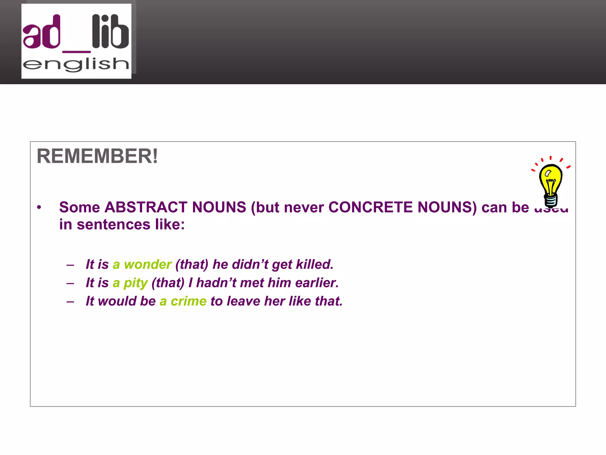 REMEMBER! Some ABSTRACT NOUNS (but never CONCRETE NOUNS) can be used in sentences like: It is  a wonder  (that) he didn’t get killed. It is  a pity  (that) I hadn’t met him earlier. It would be  a crime  to leave her like that. 