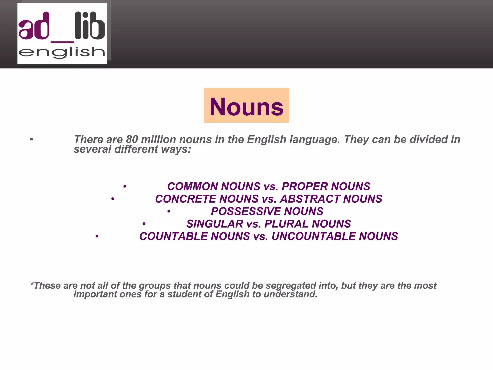 There are 80 million nouns in the English language. They can be divided in several different ways: COMMON NOUNS vs. PROPER NOUNS CONCRETE NOUNS vs. ABSTRACT NOUNS POSSESSIVE NOUNS  SINGULAR vs. PLURAL NOUNS COUNTABLE NOUNS vs. UNCOUNTABLE NOUNS *These are not all of the groups that nouns could be segregated into, but they are the most important ones for a student of English to understand. Nouns 