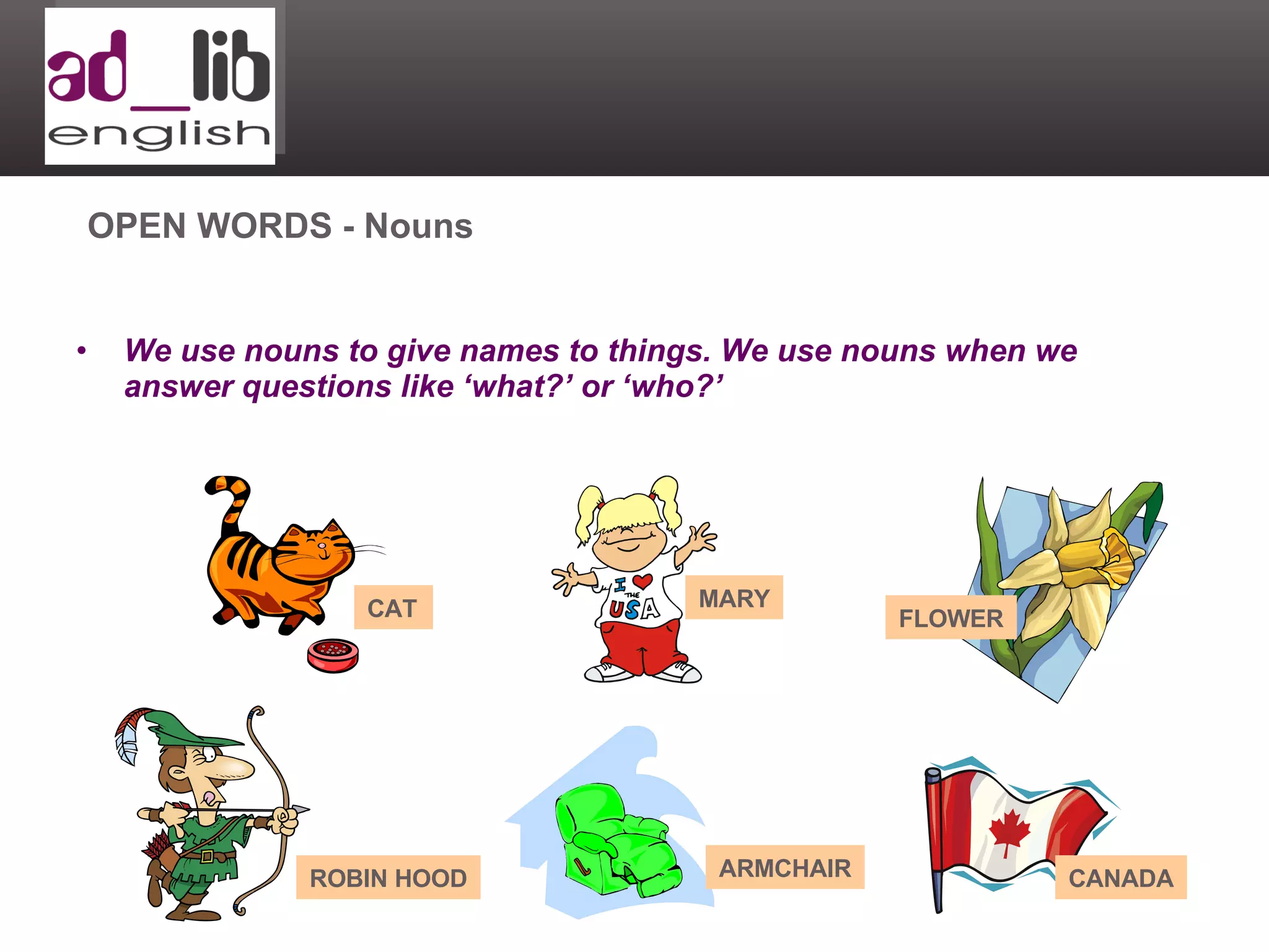 We use nouns to give names to things. We use nouns when we answer questions like ‘what?’ or ‘who?’ OPEN WORDS - Nouns CAT MARY FLOWER CANADA ROBIN HOOD ARMCHAIR 