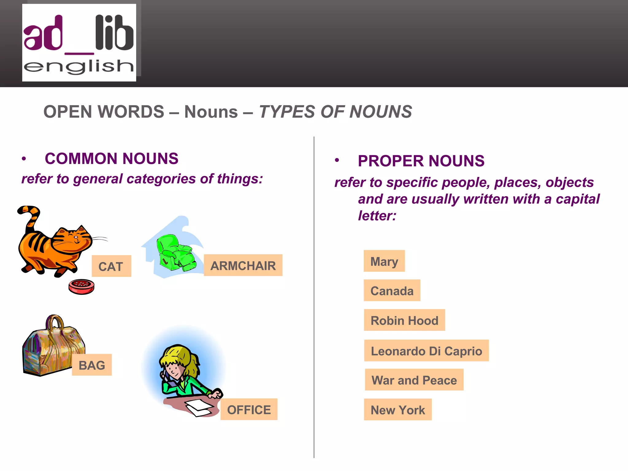 COMMON NOUNS refer to general categories of things: OPEN WORDS – Nouns –  TYPES OF NOUNS PROPER NOUNS refer to specific people, places, objects and are usually written with a capital letter: Mary Canada Robin Hood Leonardo Di Caprio War and Peace New York CAT ARMCHAIR BAG OFFICE 