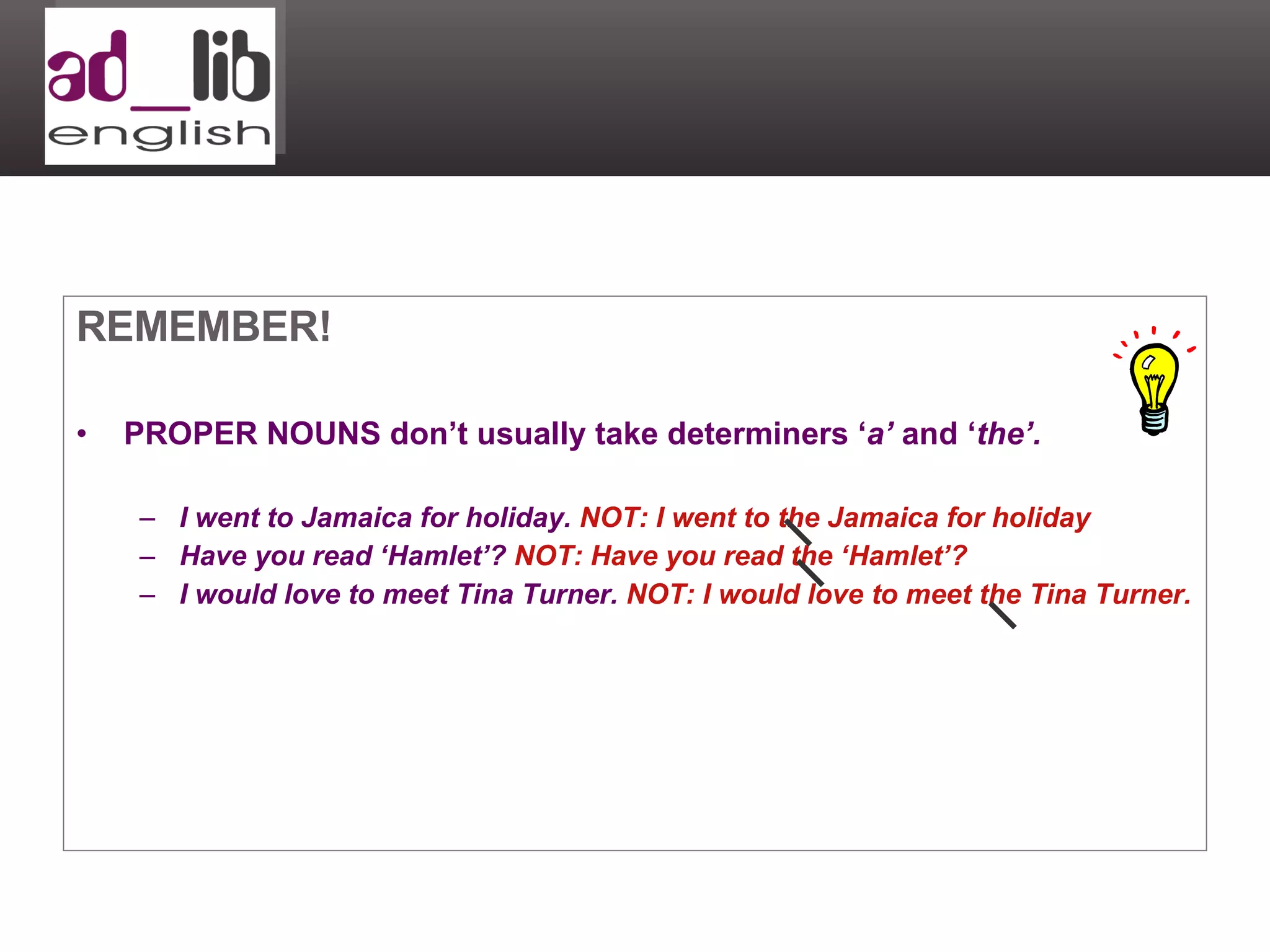 REMEMBER! PROPER NOUNS don’t usually take determiners ‘ a’  and ‘ the’. I went to Jamaica for holiday.  NOT: I went to the Jamaica for holiday Have you read ‘Hamlet’?  NOT: Have you read the ‘Hamlet’? I would love to meet Tina Turner.  NOT: I would love to meet the Tina Turner. 