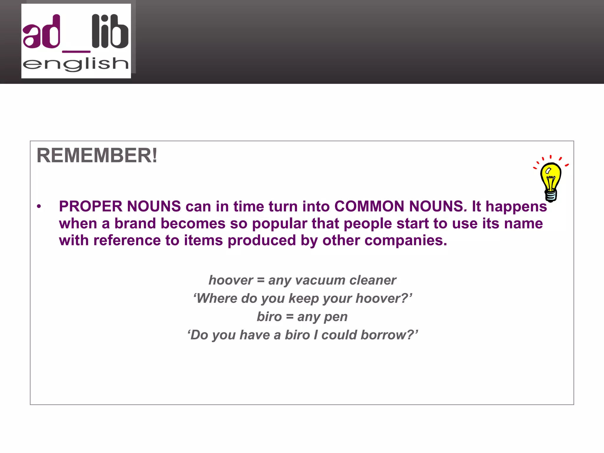 REMEMBER! PROPER NOUNS can in time turn into COMMON NOUNS .  It happens when a brand becomes so popular that people start to use its name with reference to items produced by other companies. hoover = any vacuum cleaner ‘ Where do you keep your hoover?’ biro = any pen ‘ Do you have a biro I could borrow?’ 