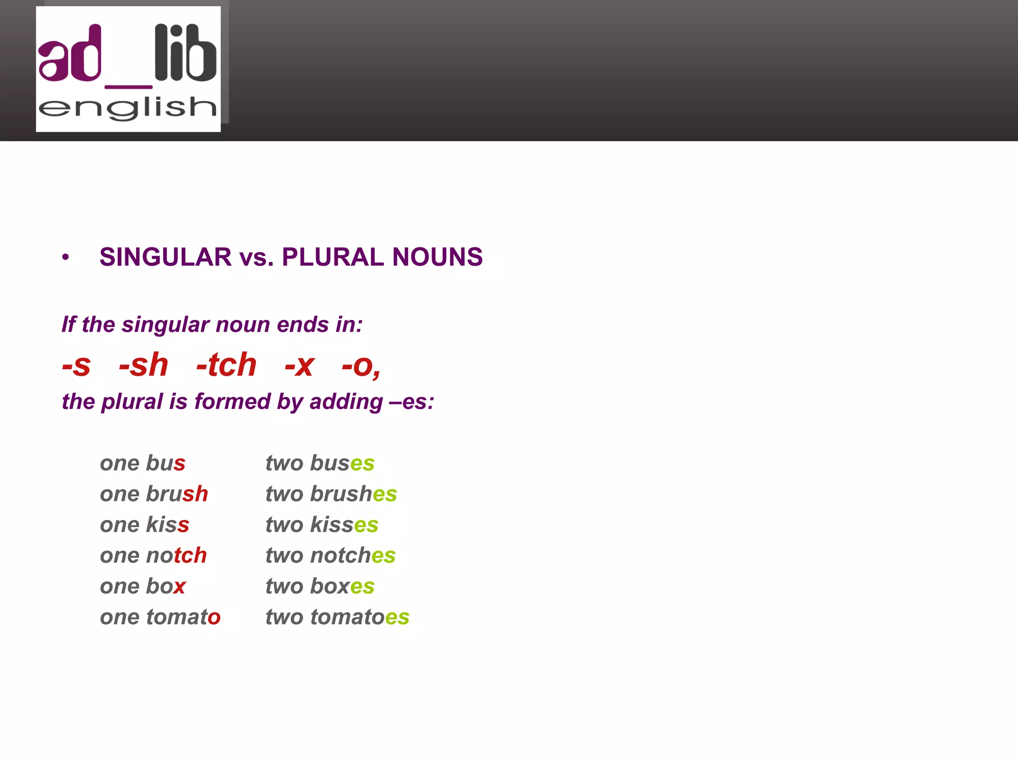 SINGULAR vs. PLURAL NOUNS If the singular noun ends in:  -s  -sh  -tch  -x  -o,  the plural is formed by adding –es: one bu s two bus es one bru sh two brush es one kis s two kiss es one no tch two notch es one bo x two box es one tomat o two tomato es 