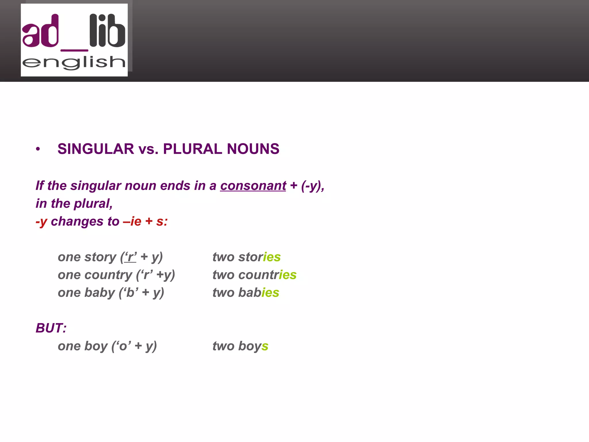 SINGULAR vs. PLURAL NOUNS If the singular noun ends in a  consonant  + (-y),  in the plural,  -y  changes to  –ie + s: one story ( ‘r’  + y) two stor ies one country (‘r’ +y) two countr ies one baby (‘b’ + y) two bab ies BUT: one boy (‘o’ + y) two boy s 