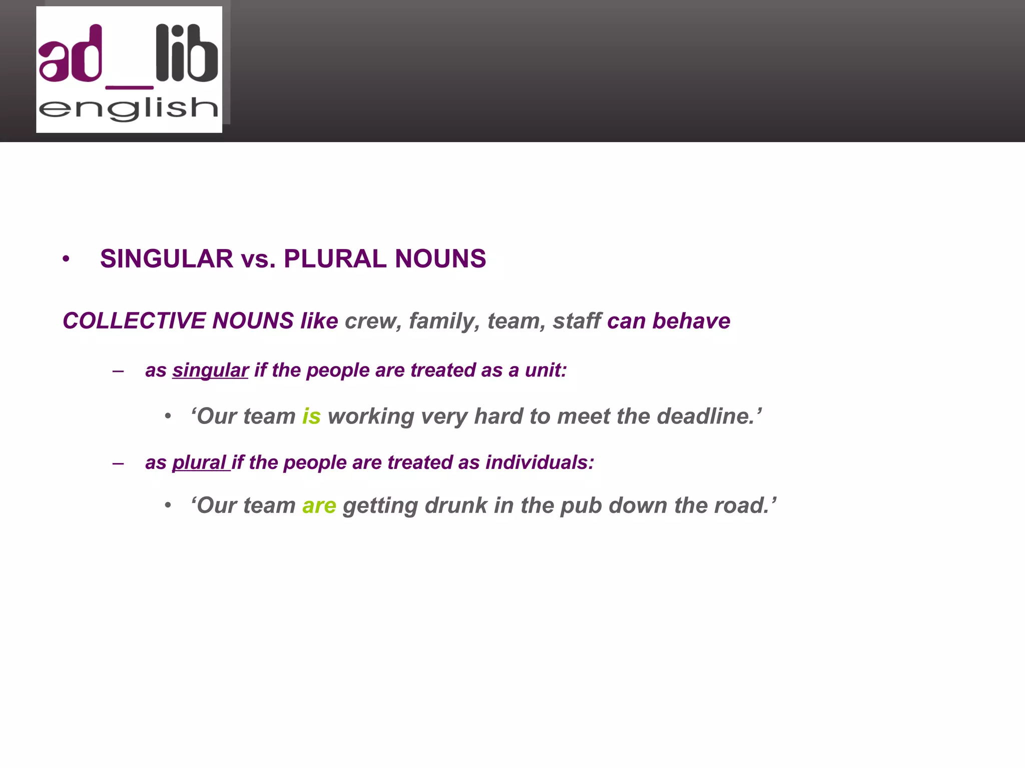SINGULAR vs. PLURAL NOUNS COLLECTIVE NOUNS like  crew, family, team, staff  can behave  as  singular  if the people are treated as a unit: ‘ Our team  is  working very hard to meet the deadline.’ as  plural  if the people are treated as individuals: ‘ Our team  are  getting drunk in the pub down the road.’ 