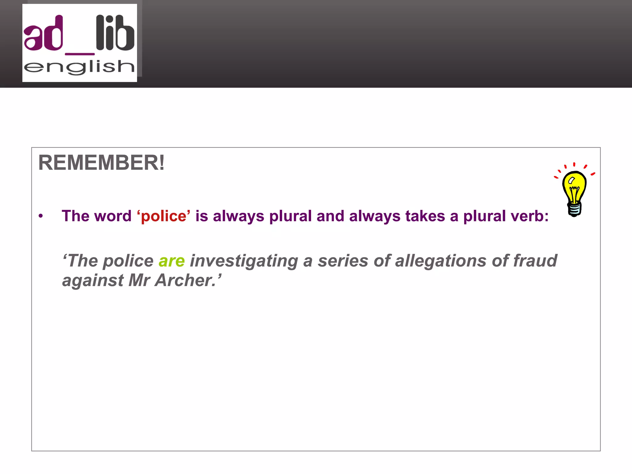 REMEMBER! The word  ‘police’  is always plural and always takes a plural verb: ‘ The police  are  investigating a series of allegations of fraud against Mr Archer.’ 