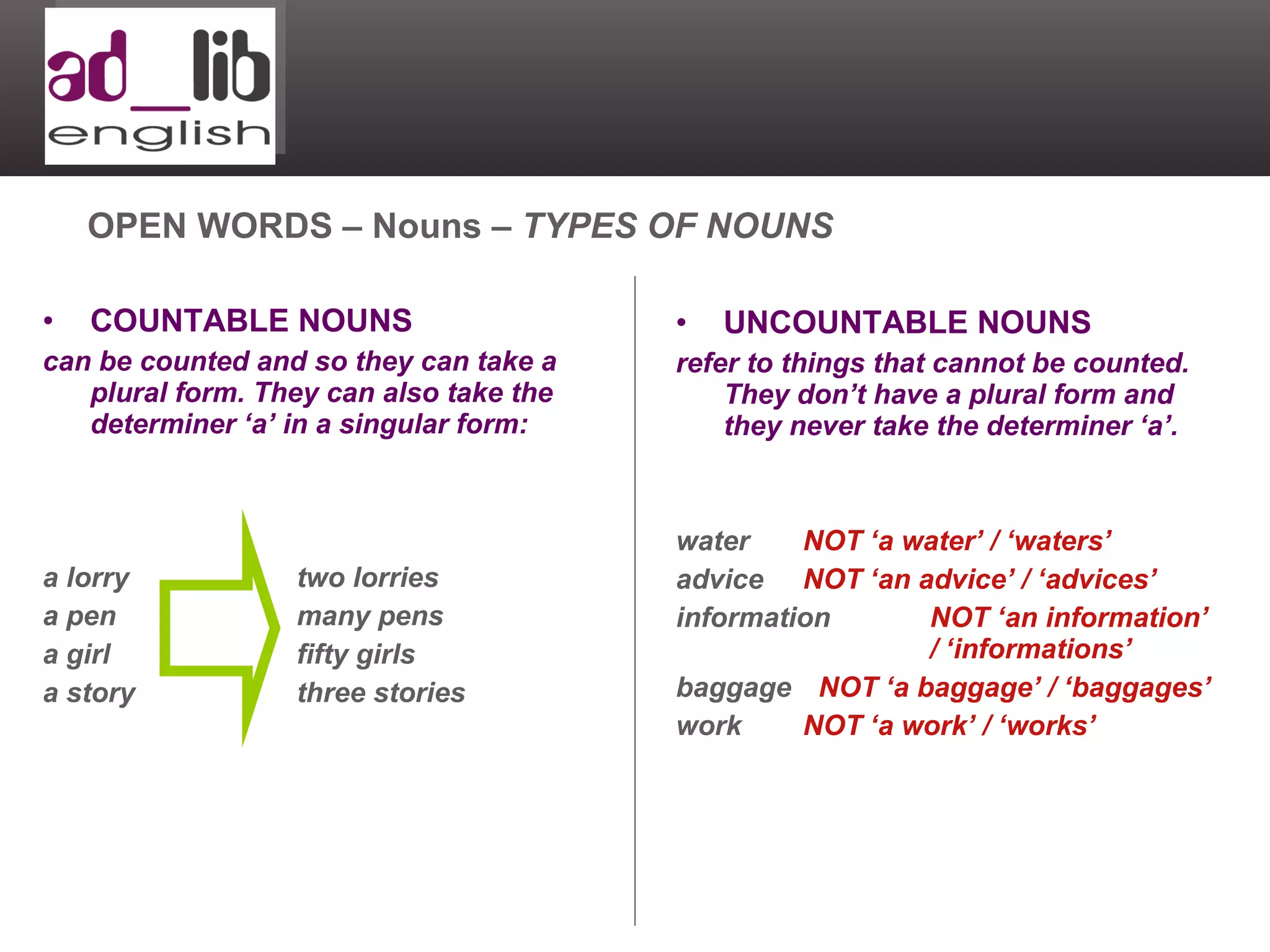 COUNTABLE NOUNS can be counted and so they can take a plural form. They can also take the determiner ‘a’ in a singular form: a lorry two lorries a pen many pens a girl fifty girls a story three stories OPEN WORDS – Nouns –  TYPES OF NOUNS UNCOUNTABLE NOUNS refer to things that cannot be counted. They don’t have a plural form and they never take the determiner ‘a’. water NOT ‘a water’ / ‘waters’ advice NOT ‘an advice’ / ‘advices’ information  NOT ‘an information’  / ‘informations’ baggage   NOT ‘a baggage’ / ‘baggages’ work NOT ‘a work’ / ‘works’ 