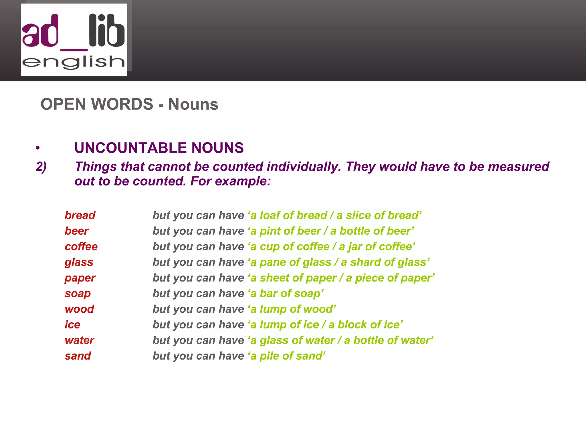 UNCOUNTABLE NOUNS Things that cannot be counted individually. They would have to be measured out to be counted. For example: bread but you can have  ‘a loaf of bread / a slice of bread’ beer but you can have  ‘a pint of beer / a bottle of beer’ coffee but you can have  ‘a cup of coffee / a jar of coffee’ glass but you can have  ‘a pane of glass / a shard of glass’ paper but you can have  ‘a sheet of paper / a piece of paper’ soap but you can have  ‘a bar of soap’ wood but you can have  ‘a lump of wood’ ice but you can have  ‘a lump of ice / a block of ice’ water but you can have  ‘a glass of water / a bottle of water’ sand but you can have  ‘a pile of sand’ OPEN WORDS - Nouns 