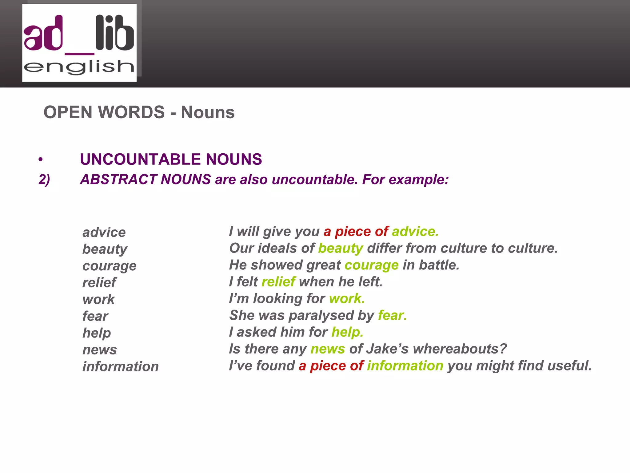 UNCOUNTABLE NOUNS ABSTRACT NOUNS are also uncountable. For example: OPEN WORDS - Nouns advice beauty courage relief work fear help news information I will give you  a piece of   advice. Our ideals of  beauty  differ from culture to culture. He showed great  courage  in battle. I felt  relief  when he left. I’m looking for  work. She was paralysed by  fear. I asked him for  help. Is there any  news  of Jake’s whereabouts?  I’ve found  a piece of   information  you might find useful. 