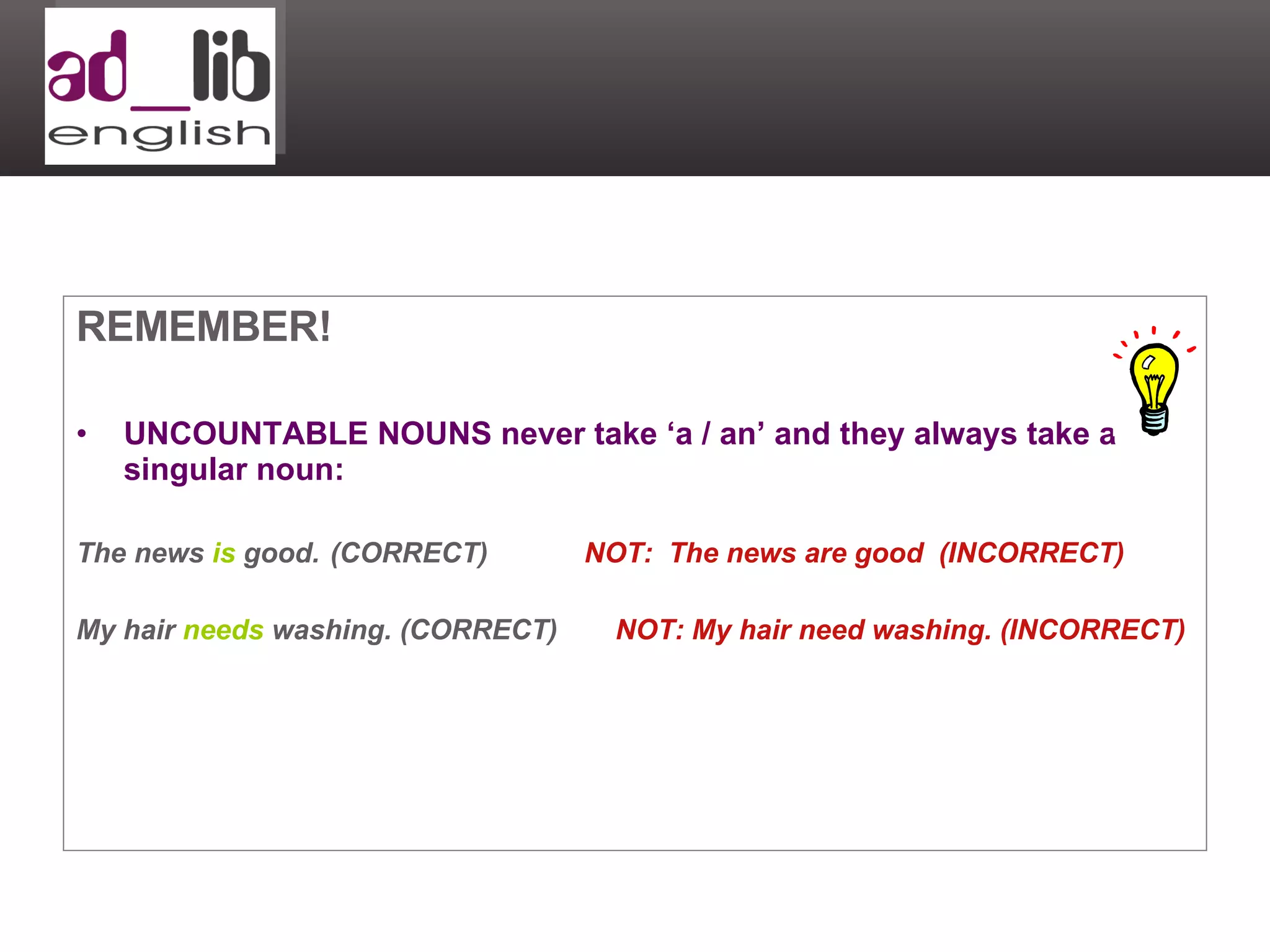 REMEMBER! UNCOUNTABLE NOUNS never take ‘a / an’ and they always take a singular noun: The news  is  good. (CORRECT) NOT:  The news are good  (INCORRECT) My hair  needs  washing. (CORRECT)   NOT: My hair need washing. (INCORRECT) 