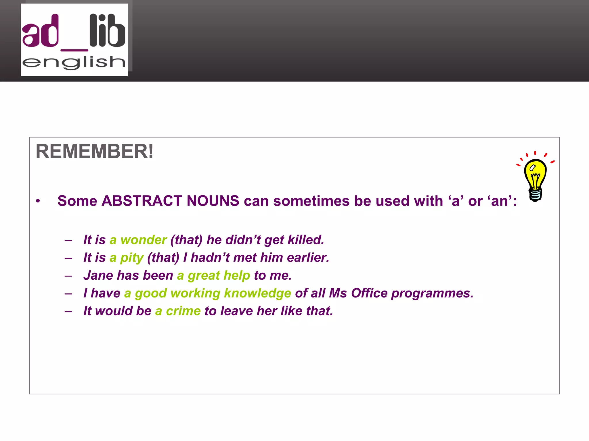 REMEMBER! Some ABSTRACT NOUNS can sometimes be used with ‘a’ or ‘an’: It is  a wonder  (that) he didn’t get killed. It is  a pity  (that) I hadn’t met him earlier. Jane has been  a   great help  to me. I have  a good working knowledge  of all Ms Office programmes. It would be  a crime  to leave her like that. 