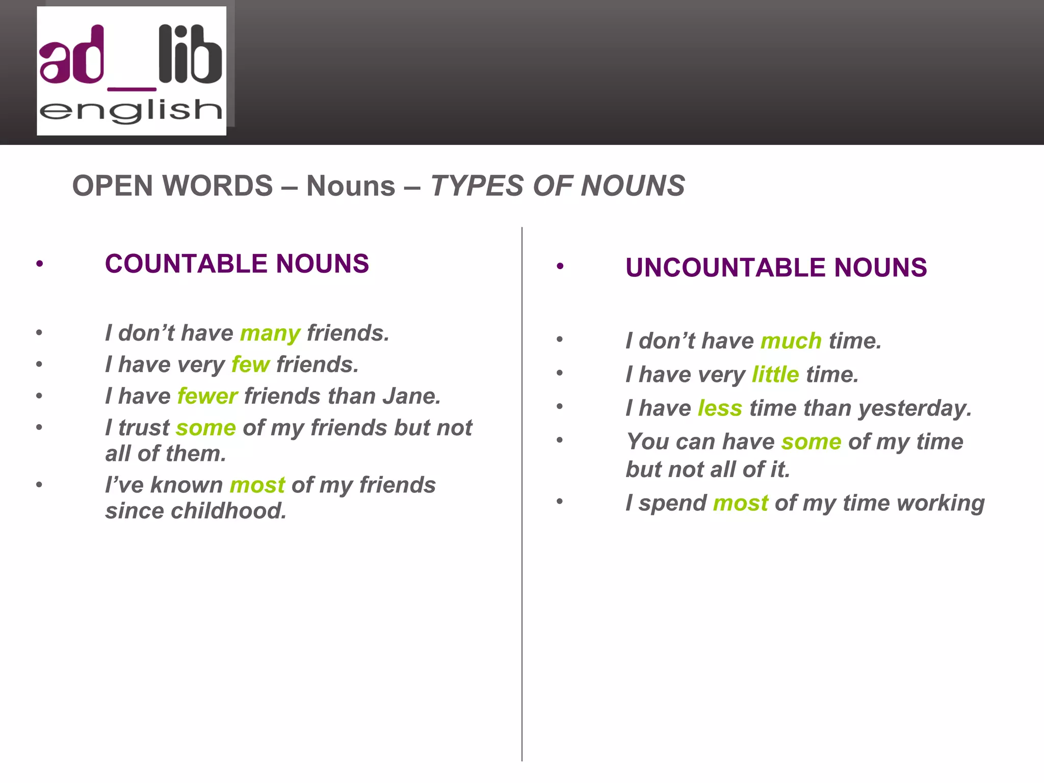 COUNTABLE NOUNS I don’t have  many  friends. I have very  few  friends. I have  fewer  friends than Jane. I trust  some  of my friends but not all of them. I’ve known  most  of my friends since childhood. OPEN WORDS – Nouns –  TYPES OF NOUNS UNCOUNTABLE NOUNS I don’t have  much  time. I have very  little  time. I have  less  time than yesterday. You can have  some  of my time but not all of it. I spend  most  of my time working 