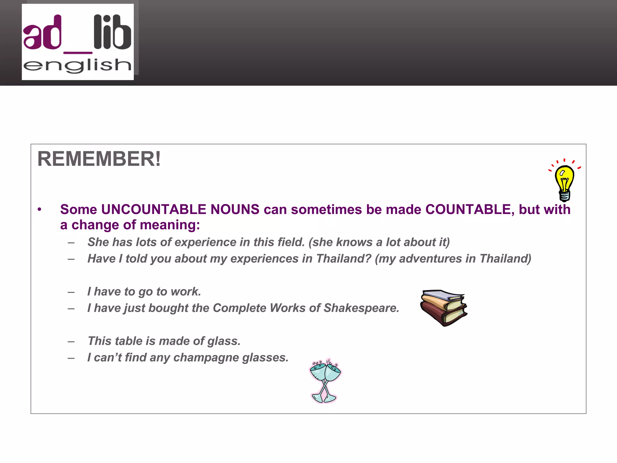 REMEMBER! Some UNCOUNTABLE NOUNS can sometimes be made COUNTABLE, but with a change of meaning: She has lots of experience in this field. (she knows a lot about it) Have I told you about my experiences in Thailand? (my adventures in Thailand) I have to go to work. I have just bought the Complete Works of Shakespeare. This table is made of glass. I can’t find any champagne glasses. 