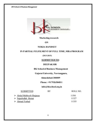 BK School of Business Management 
Marketing research 
ON 
NOKIA HANDSET 
IN PARTIAL FULFILMENT OF FULL TIME, MBA PROGRAM 
(2013-2015) 
SUBMITTED TO: 
DEEPAK SIR 
BK School of Business Management 
Gujarat University, Navrangpura, 
Ahmedabad-380009 
Phone: +917926304811 
info@bkschool.org.in 
SUBMITTED BY ROLL NO. 
 Abdul Mehboob Shujaeaa 11301 
 Najeebullah Hemat 11327 
 Ahmad Farhad 11355 
0 
 